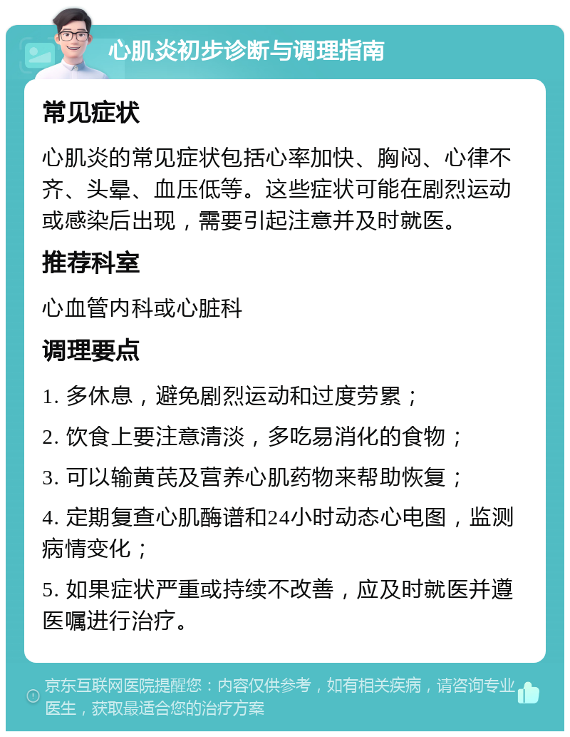 心肌炎初步诊断与调理指南 常见症状 心肌炎的常见症状包括心率加快、胸闷、心律不齐、头晕、血压低等。这些症状可能在剧烈运动或感染后出现，需要引起注意并及时就医。 推荐科室 心血管内科或心脏科 调理要点 1. 多休息，避免剧烈运动和过度劳累； 2. 饮食上要注意清淡，多吃易消化的食物； 3. 可以输黄芪及营养心肌药物来帮助恢复； 4. 定期复查心肌酶谱和24小时动态心电图，监测病情变化； 5. 如果症状严重或持续不改善，应及时就医并遵医嘱进行治疗。