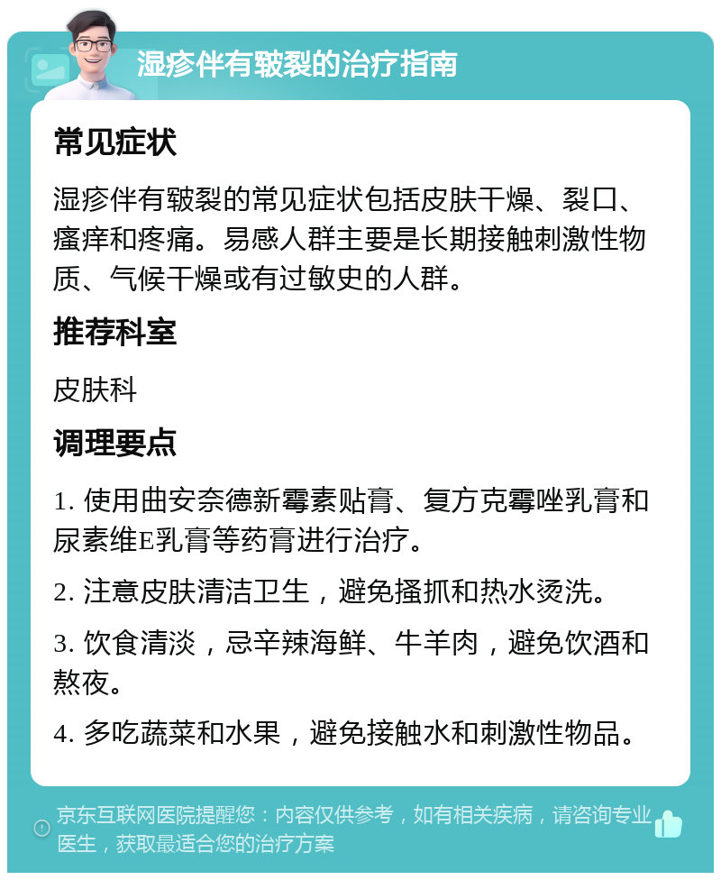 湿疹伴有皲裂的治疗指南 常见症状 湿疹伴有皲裂的常见症状包括皮肤干燥、裂口、瘙痒和疼痛。易感人群主要是长期接触刺激性物质、气候干燥或有过敏史的人群。 推荐科室 皮肤科 调理要点 1. 使用曲安奈德新霉素贴膏、复方克霉唑乳膏和尿素维E乳膏等药膏进行治疗。 2. 注意皮肤清洁卫生，避免搔抓和热水烫洗。 3. 饮食清淡，忌辛辣海鲜、牛羊肉，避免饮酒和熬夜。 4. 多吃蔬菜和水果，避免接触水和刺激性物品。