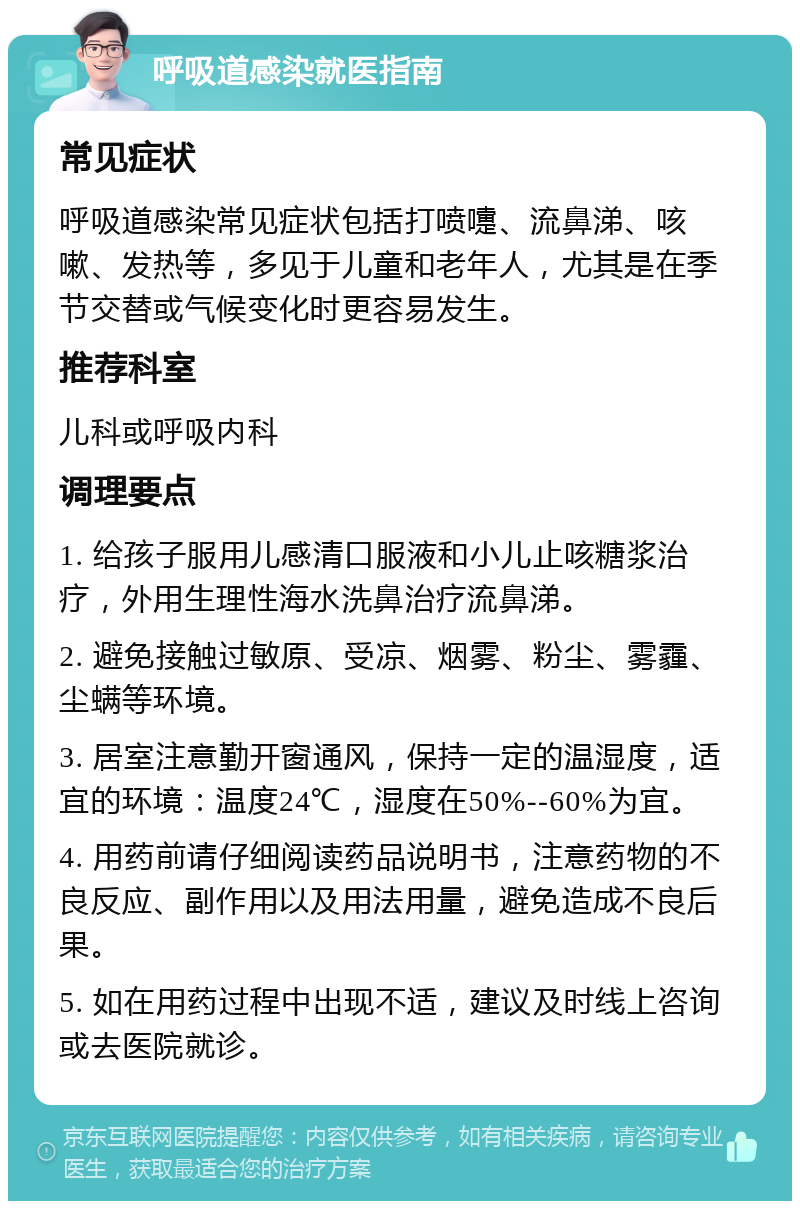 呼吸道感染就医指南 常见症状 呼吸道感染常见症状包括打喷嚏、流鼻涕、咳嗽、发热等，多见于儿童和老年人，尤其是在季节交替或气候变化时更容易发生。 推荐科室 儿科或呼吸内科 调理要点 1. 给孩子服用儿感清口服液和小儿止咳糖浆治疗，外用生理性海水洗鼻治疗流鼻涕。 2. 避免接触过敏原、受凉、烟雾、粉尘、雾霾、尘螨等环境。 3. 居室注意勤开窗通风，保持一定的温湿度，适宜的环境：温度24℃，湿度在50%--60%为宜。 4. 用药前请仔细阅读药品说明书，注意药物的不良反应、副作用以及用法用量，避免造成不良后果。 5. 如在用药过程中出现不适，建议及时线上咨询或去医院就诊。