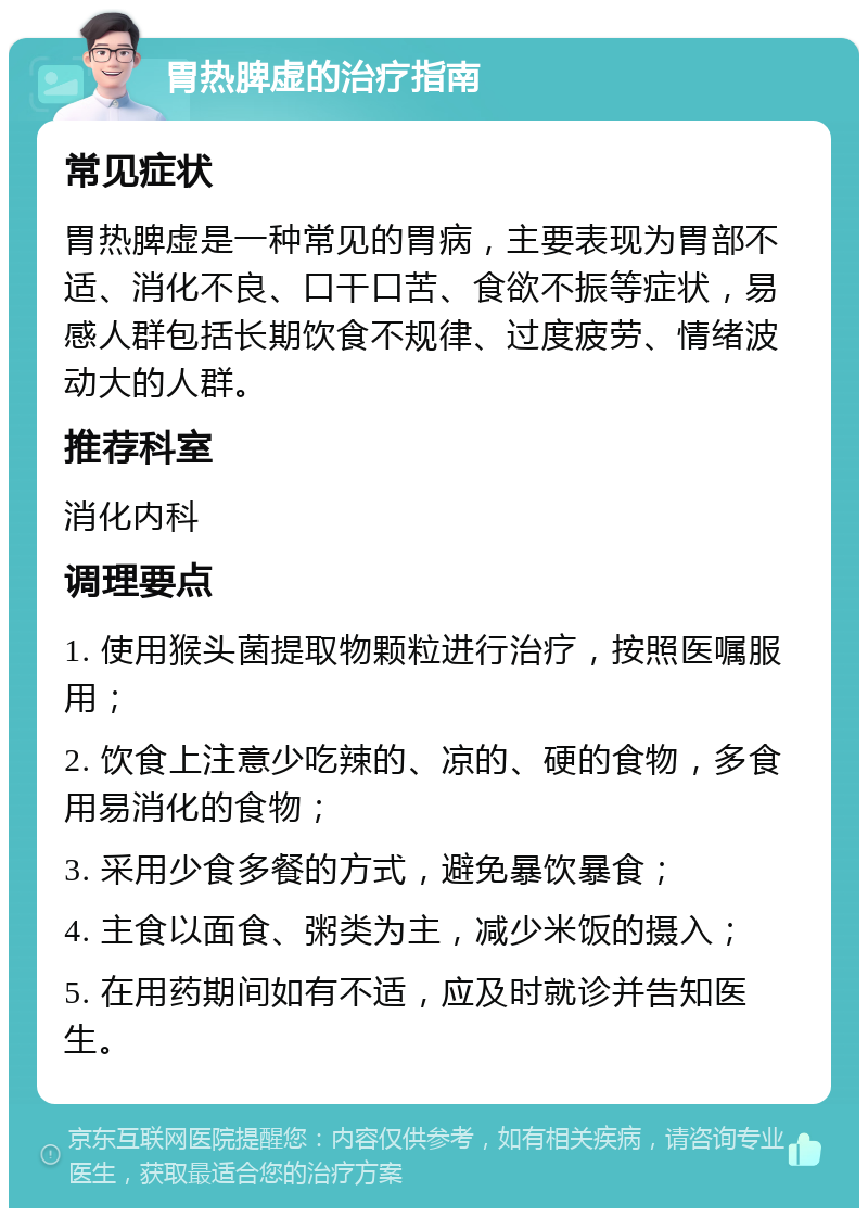 胃热脾虚的治疗指南 常见症状 胃热脾虚是一种常见的胃病，主要表现为胃部不适、消化不良、口干口苦、食欲不振等症状，易感人群包括长期饮食不规律、过度疲劳、情绪波动大的人群。 推荐科室 消化内科 调理要点 1. 使用猴头菌提取物颗粒进行治疗，按照医嘱服用； 2. 饮食上注意少吃辣的、凉的、硬的食物，多食用易消化的食物； 3. 采用少食多餐的方式，避免暴饮暴食； 4. 主食以面食、粥类为主，减少米饭的摄入； 5. 在用药期间如有不适，应及时就诊并告知医生。