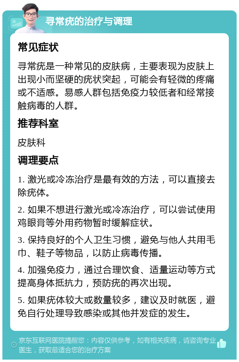 寻常疣的治疗与调理 常见症状 寻常疣是一种常见的皮肤病，主要表现为皮肤上出现小而坚硬的疣状突起，可能会有轻微的疼痛或不适感。易感人群包括免疫力较低者和经常接触病毒的人群。 推荐科室 皮肤科 调理要点 1. 激光或冷冻治疗是最有效的方法，可以直接去除疣体。 2. 如果不想进行激光或冷冻治疗，可以尝试使用鸡眼膏等外用药物暂时缓解症状。 3. 保持良好的个人卫生习惯，避免与他人共用毛巾、鞋子等物品，以防止病毒传播。 4. 加强免疫力，通过合理饮食、适量运动等方式提高身体抵抗力，预防疣的再次出现。 5. 如果疣体较大或数量较多，建议及时就医，避免自行处理导致感染或其他并发症的发生。