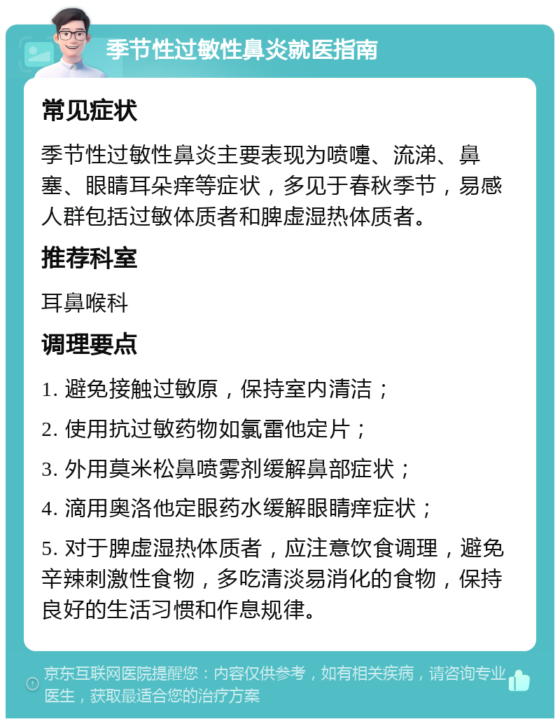 季节性过敏性鼻炎就医指南 常见症状 季节性过敏性鼻炎主要表现为喷嚏、流涕、鼻塞、眼睛耳朵痒等症状，多见于春秋季节，易感人群包括过敏体质者和脾虚湿热体质者。 推荐科室 耳鼻喉科 调理要点 1. 避免接触过敏原，保持室内清洁； 2. 使用抗过敏药物如氯雷他定片； 3. 外用莫米松鼻喷雾剂缓解鼻部症状； 4. 滴用奥洛他定眼药水缓解眼睛痒症状； 5. 对于脾虚湿热体质者，应注意饮食调理，避免辛辣刺激性食物，多吃清淡易消化的食物，保持良好的生活习惯和作息规律。