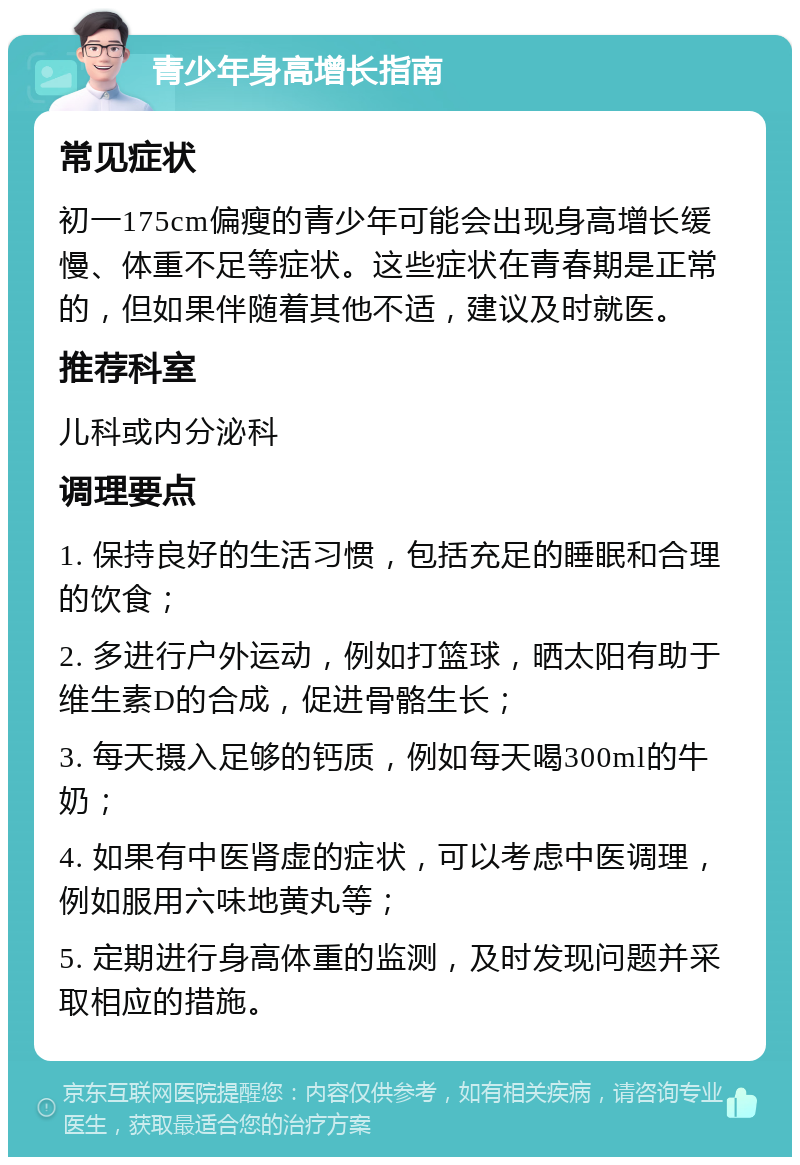 青少年身高增长指南 常见症状 初一175cm偏瘦的青少年可能会出现身高增长缓慢、体重不足等症状。这些症状在青春期是正常的，但如果伴随着其他不适，建议及时就医。 推荐科室 儿科或内分泌科 调理要点 1. 保持良好的生活习惯，包括充足的睡眠和合理的饮食； 2. 多进行户外运动，例如打篮球，晒太阳有助于维生素D的合成，促进骨骼生长； 3. 每天摄入足够的钙质，例如每天喝300ml的牛奶； 4. 如果有中医肾虚的症状，可以考虑中医调理，例如服用六味地黄丸等； 5. 定期进行身高体重的监测，及时发现问题并采取相应的措施。