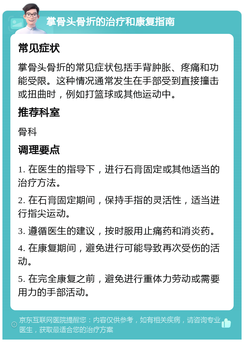 掌骨头骨折的治疗和康复指南 常见症状 掌骨头骨折的常见症状包括手背肿胀、疼痛和功能受限。这种情况通常发生在手部受到直接撞击或扭曲时，例如打篮球或其他运动中。 推荐科室 骨科 调理要点 1. 在医生的指导下，进行石膏固定或其他适当的治疗方法。 2. 在石膏固定期间，保持手指的灵活性，适当进行指尖运动。 3. 遵循医生的建议，按时服用止痛药和消炎药。 4. 在康复期间，避免进行可能导致再次受伤的活动。 5. 在完全康复之前，避免进行重体力劳动或需要用力的手部活动。