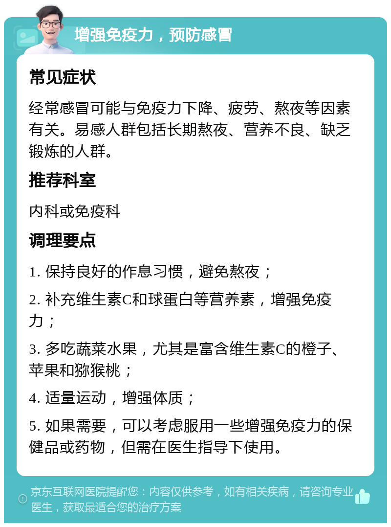 增强免疫力，预防感冒 常见症状 经常感冒可能与免疫力下降、疲劳、熬夜等因素有关。易感人群包括长期熬夜、营养不良、缺乏锻炼的人群。 推荐科室 内科或免疫科 调理要点 1. 保持良好的作息习惯，避免熬夜； 2. 补充维生素C和球蛋白等营养素，增强免疫力； 3. 多吃蔬菜水果，尤其是富含维生素C的橙子、苹果和猕猴桃； 4. 适量运动，增强体质； 5. 如果需要，可以考虑服用一些增强免疫力的保健品或药物，但需在医生指导下使用。