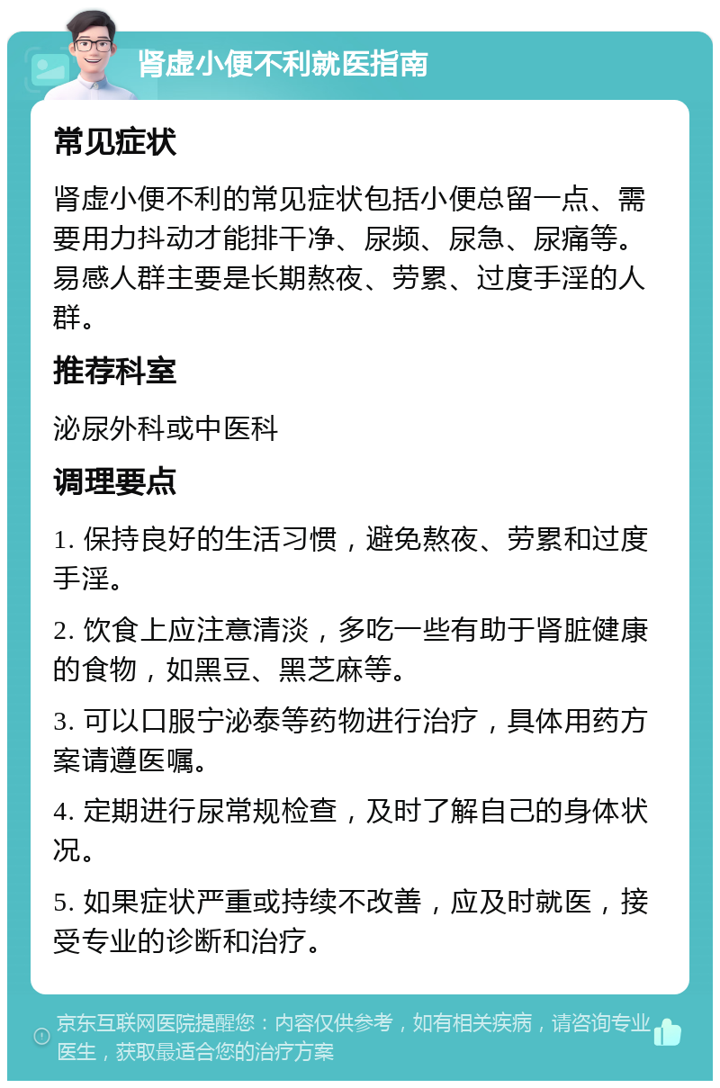 肾虚小便不利就医指南 常见症状 肾虚小便不利的常见症状包括小便总留一点、需要用力抖动才能排干净、尿频、尿急、尿痛等。易感人群主要是长期熬夜、劳累、过度手淫的人群。 推荐科室 泌尿外科或中医科 调理要点 1. 保持良好的生活习惯，避免熬夜、劳累和过度手淫。 2. 饮食上应注意清淡，多吃一些有助于肾脏健康的食物，如黑豆、黑芝麻等。 3. 可以口服宁泌泰等药物进行治疗，具体用药方案请遵医嘱。 4. 定期进行尿常规检查，及时了解自己的身体状况。 5. 如果症状严重或持续不改善，应及时就医，接受专业的诊断和治疗。