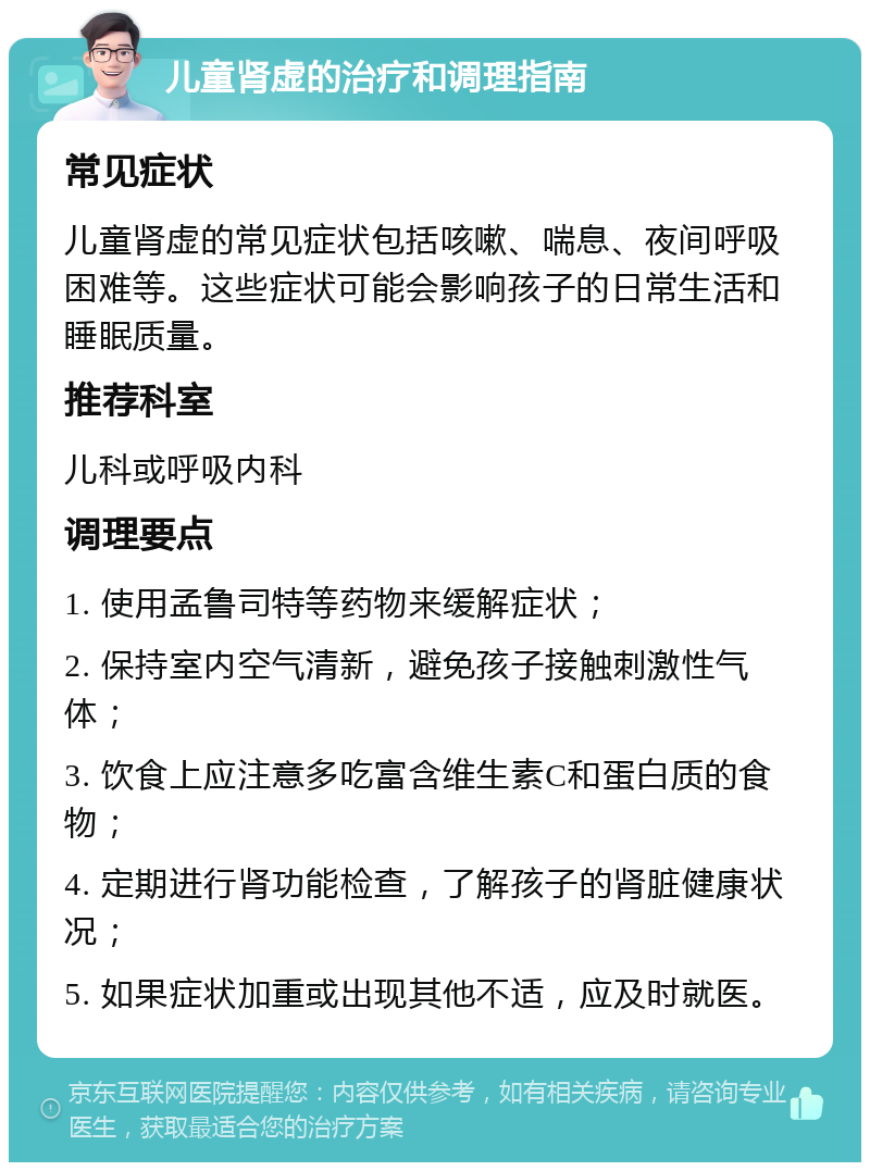 儿童肾虚的治疗和调理指南 常见症状 儿童肾虚的常见症状包括咳嗽、喘息、夜间呼吸困难等。这些症状可能会影响孩子的日常生活和睡眠质量。 推荐科室 儿科或呼吸内科 调理要点 1. 使用孟鲁司特等药物来缓解症状； 2. 保持室内空气清新，避免孩子接触刺激性气体； 3. 饮食上应注意多吃富含维生素C和蛋白质的食物； 4. 定期进行肾功能检查，了解孩子的肾脏健康状况； 5. 如果症状加重或出现其他不适，应及时就医。