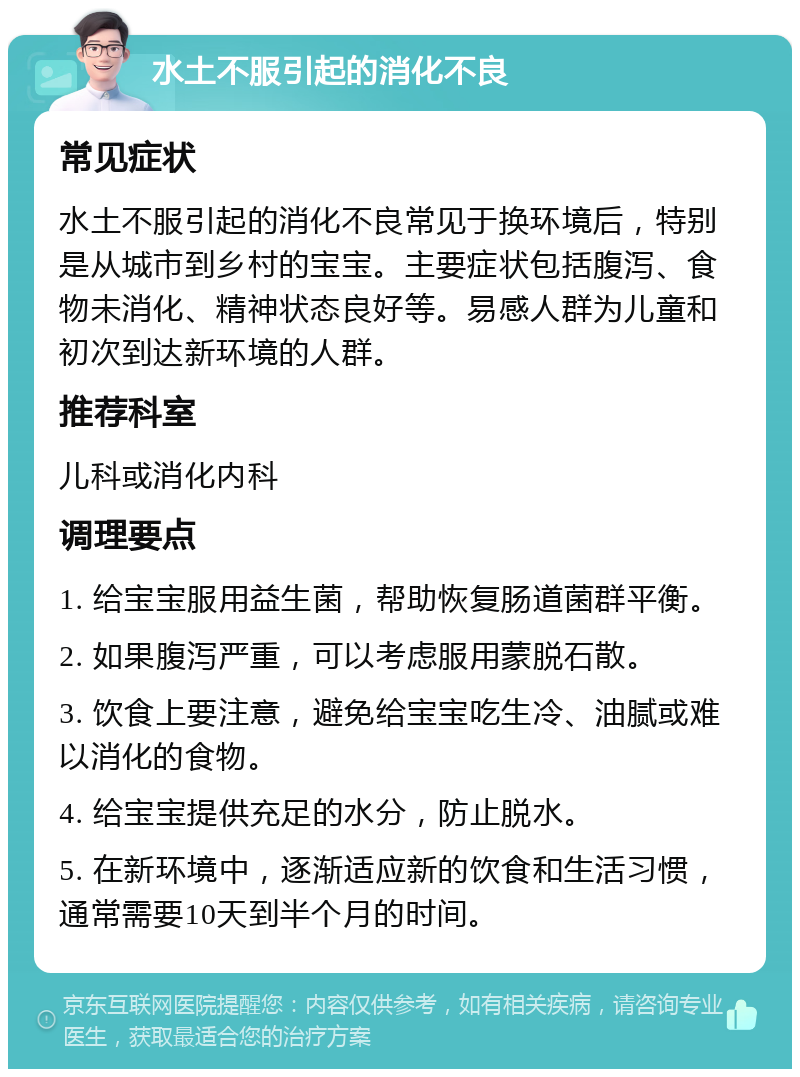 水土不服引起的消化不良 常见症状 水土不服引起的消化不良常见于换环境后，特别是从城市到乡村的宝宝。主要症状包括腹泻、食物未消化、精神状态良好等。易感人群为儿童和初次到达新环境的人群。 推荐科室 儿科或消化内科 调理要点 1. 给宝宝服用益生菌，帮助恢复肠道菌群平衡。 2. 如果腹泻严重，可以考虑服用蒙脱石散。 3. 饮食上要注意，避免给宝宝吃生冷、油腻或难以消化的食物。 4. 给宝宝提供充足的水分，防止脱水。 5. 在新环境中，逐渐适应新的饮食和生活习惯，通常需要10天到半个月的时间。