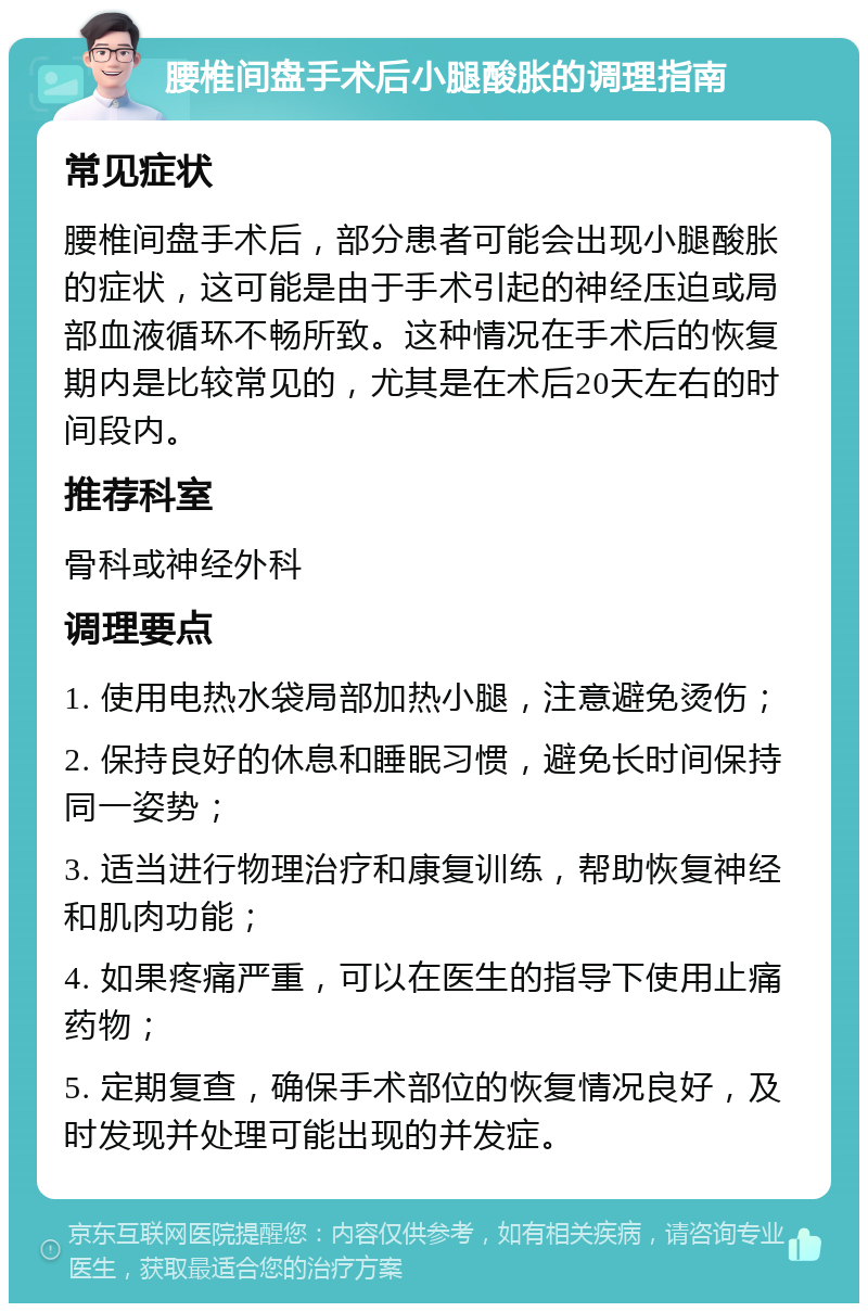 腰椎间盘手术后小腿酸胀的调理指南 常见症状 腰椎间盘手术后，部分患者可能会出现小腿酸胀的症状，这可能是由于手术引起的神经压迫或局部血液循环不畅所致。这种情况在手术后的恢复期内是比较常见的，尤其是在术后20天左右的时间段内。 推荐科室 骨科或神经外科 调理要点 1. 使用电热水袋局部加热小腿，注意避免烫伤； 2. 保持良好的休息和睡眠习惯，避免长时间保持同一姿势； 3. 适当进行物理治疗和康复训练，帮助恢复神经和肌肉功能； 4. 如果疼痛严重，可以在医生的指导下使用止痛药物； 5. 定期复查，确保手术部位的恢复情况良好，及时发现并处理可能出现的并发症。