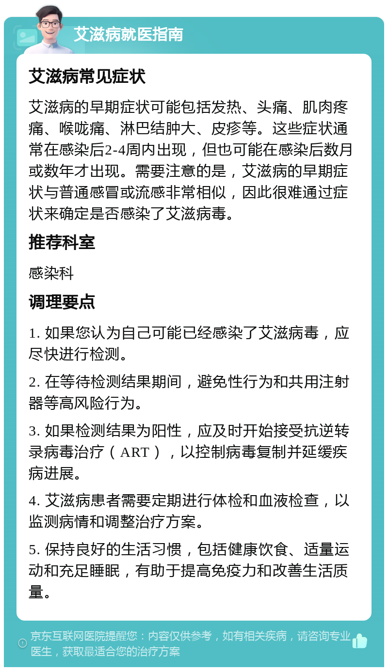 艾滋病就医指南 艾滋病常见症状 艾滋病的早期症状可能包括发热、头痛、肌肉疼痛、喉咙痛、淋巴结肿大、皮疹等。这些症状通常在感染后2-4周内出现，但也可能在感染后数月或数年才出现。需要注意的是，艾滋病的早期症状与普通感冒或流感非常相似，因此很难通过症状来确定是否感染了艾滋病毒。 推荐科室 感染科 调理要点 1. 如果您认为自己可能已经感染了艾滋病毒，应尽快进行检测。 2. 在等待检测结果期间，避免性行为和共用注射器等高风险行为。 3. 如果检测结果为阳性，应及时开始接受抗逆转录病毒治疗（ART），以控制病毒复制并延缓疾病进展。 4. 艾滋病患者需要定期进行体检和血液检查，以监测病情和调整治疗方案。 5. 保持良好的生活习惯，包括健康饮食、适量运动和充足睡眠，有助于提高免疫力和改善生活质量。