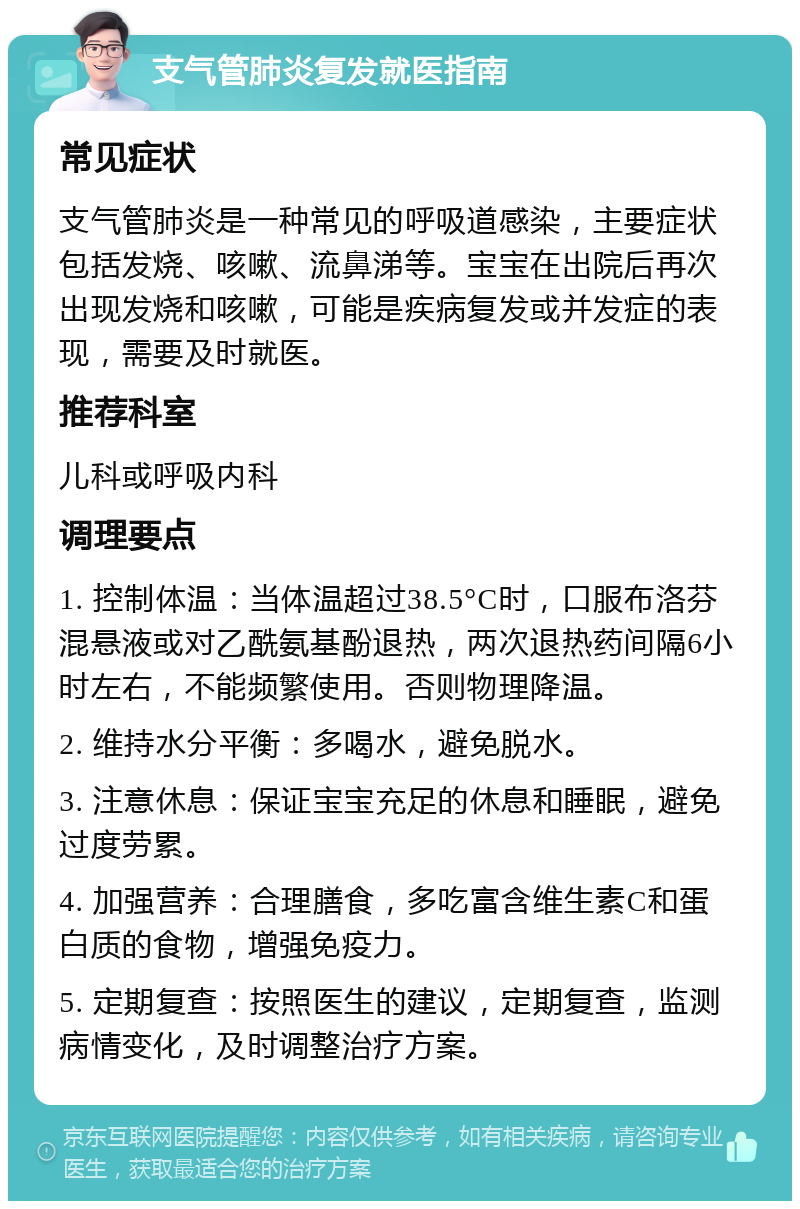 支气管肺炎复发就医指南 常见症状 支气管肺炎是一种常见的呼吸道感染，主要症状包括发烧、咳嗽、流鼻涕等。宝宝在出院后再次出现发烧和咳嗽，可能是疾病复发或并发症的表现，需要及时就医。 推荐科室 儿科或呼吸内科 调理要点 1. 控制体温：当体温超过38.5°C时，口服布洛芬混悬液或对乙酰氨基酚退热，两次退热药间隔6小时左右，不能频繁使用。否则物理降温。 2. 维持水分平衡：多喝水，避免脱水。 3. 注意休息：保证宝宝充足的休息和睡眠，避免过度劳累。 4. 加强营养：合理膳食，多吃富含维生素C和蛋白质的食物，增强免疫力。 5. 定期复查：按照医生的建议，定期复查，监测病情变化，及时调整治疗方案。