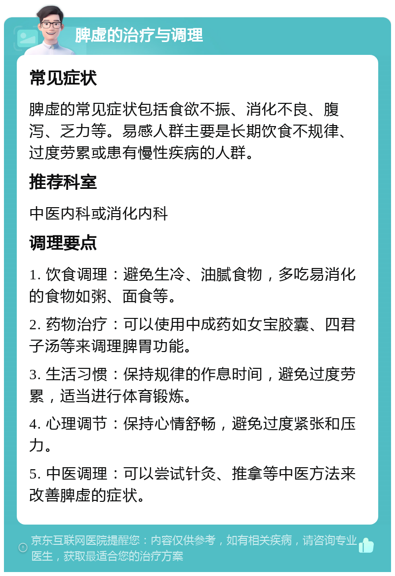 脾虚的治疗与调理 常见症状 脾虚的常见症状包括食欲不振、消化不良、腹泻、乏力等。易感人群主要是长期饮食不规律、过度劳累或患有慢性疾病的人群。 推荐科室 中医内科或消化内科 调理要点 1. 饮食调理：避免生冷、油腻食物，多吃易消化的食物如粥、面食等。 2. 药物治疗：可以使用中成药如女宝胶囊、四君子汤等来调理脾胃功能。 3. 生活习惯：保持规律的作息时间，避免过度劳累，适当进行体育锻炼。 4. 心理调节：保持心情舒畅，避免过度紧张和压力。 5. 中医调理：可以尝试针灸、推拿等中医方法来改善脾虚的症状。