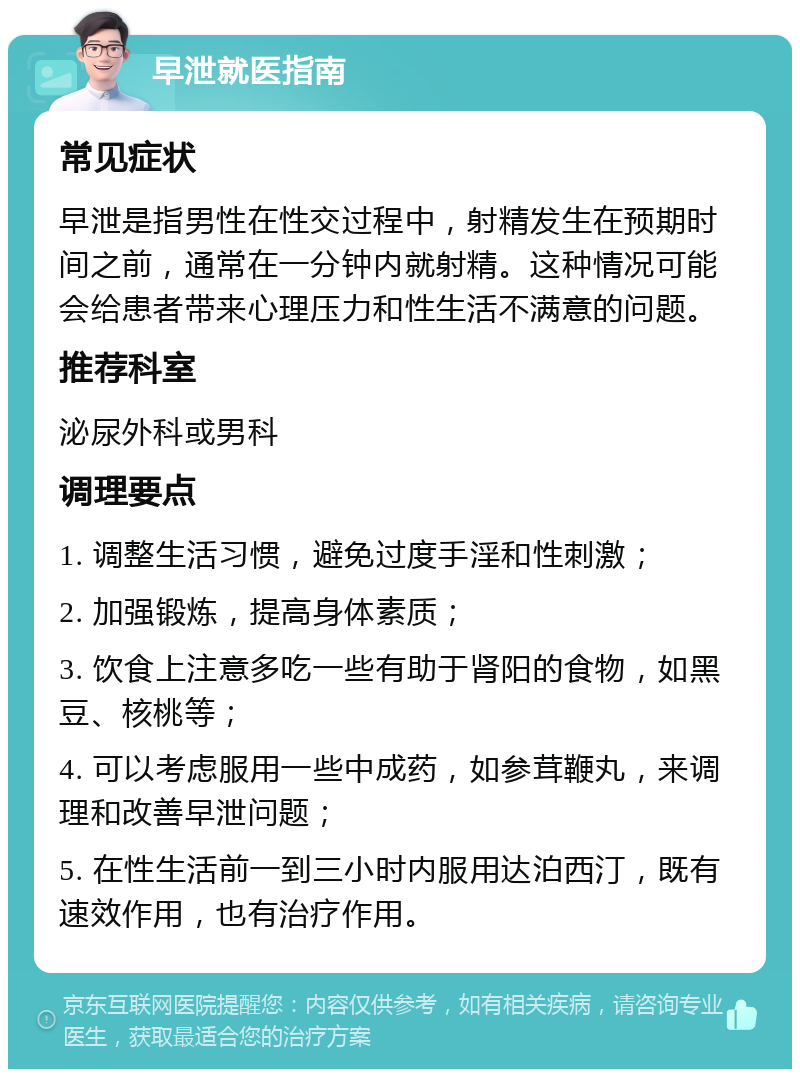 早泄就医指南 常见症状 早泄是指男性在性交过程中，射精发生在预期时间之前，通常在一分钟内就射精。这种情况可能会给患者带来心理压力和性生活不满意的问题。 推荐科室 泌尿外科或男科 调理要点 1. 调整生活习惯，避免过度手淫和性刺激； 2. 加强锻炼，提高身体素质； 3. 饮食上注意多吃一些有助于肾阳的食物，如黑豆、核桃等； 4. 可以考虑服用一些中成药，如参茸鞭丸，来调理和改善早泄问题； 5. 在性生活前一到三小时内服用达泊西汀，既有速效作用，也有治疗作用。