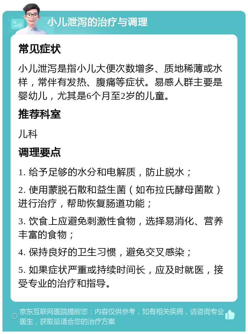 小儿泄泻的治疗与调理 常见症状 小儿泄泻是指小儿大便次数增多、质地稀薄或水样，常伴有发热、腹痛等症状。易感人群主要是婴幼儿，尤其是6个月至2岁的儿童。 推荐科室 儿科 调理要点 1. 给予足够的水分和电解质，防止脱水； 2. 使用蒙脱石散和益生菌（如布拉氏酵母菌散）进行治疗，帮助恢复肠道功能； 3. 饮食上应避免刺激性食物，选择易消化、营养丰富的食物； 4. 保持良好的卫生习惯，避免交叉感染； 5. 如果症状严重或持续时间长，应及时就医，接受专业的治疗和指导。