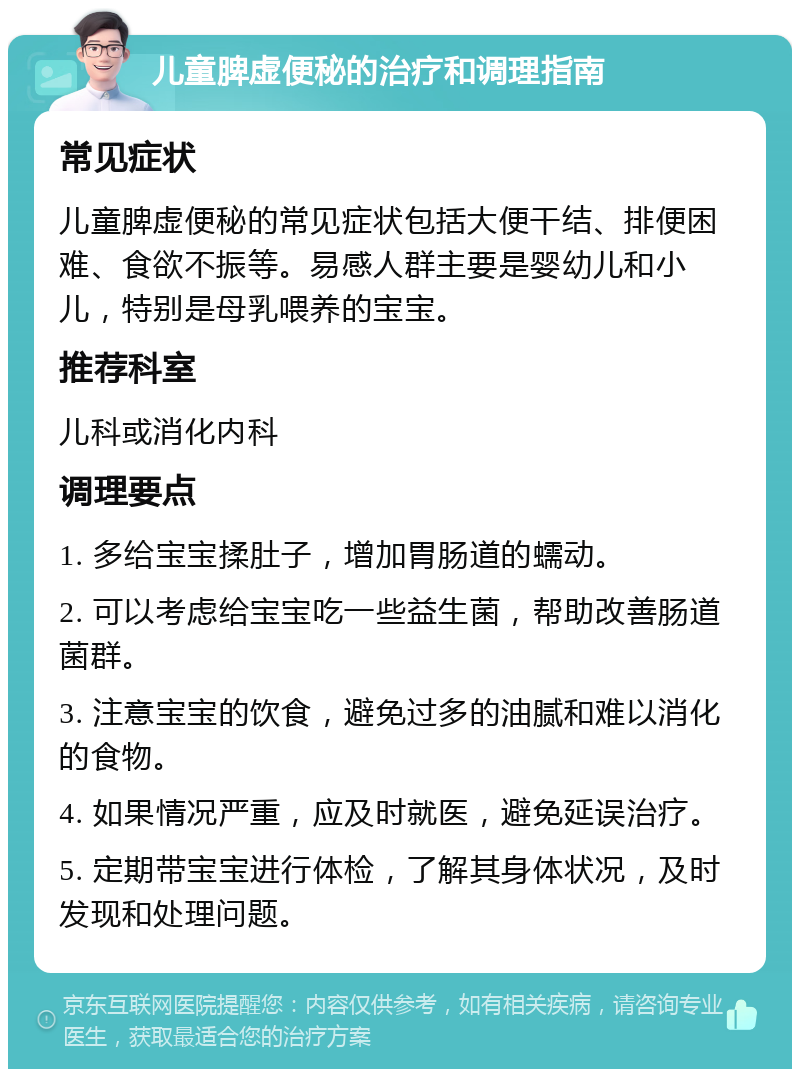 儿童脾虚便秘的治疗和调理指南 常见症状 儿童脾虚便秘的常见症状包括大便干结、排便困难、食欲不振等。易感人群主要是婴幼儿和小儿，特别是母乳喂养的宝宝。 推荐科室 儿科或消化内科 调理要点 1. 多给宝宝揉肚子，增加胃肠道的蠕动。 2. 可以考虑给宝宝吃一些益生菌，帮助改善肠道菌群。 3. 注意宝宝的饮食，避免过多的油腻和难以消化的食物。 4. 如果情况严重，应及时就医，避免延误治疗。 5. 定期带宝宝进行体检，了解其身体状况，及时发现和处理问题。