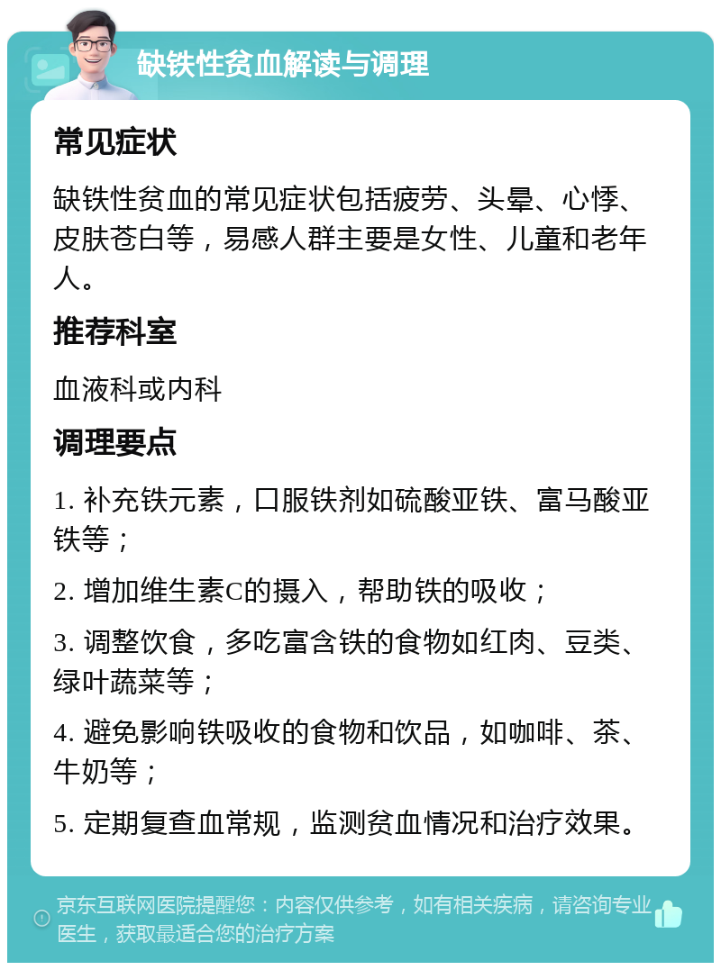 缺铁性贫血解读与调理 常见症状 缺铁性贫血的常见症状包括疲劳、头晕、心悸、皮肤苍白等，易感人群主要是女性、儿童和老年人。 推荐科室 血液科或内科 调理要点 1. 补充铁元素，口服铁剂如硫酸亚铁、富马酸亚铁等； 2. 增加维生素C的摄入，帮助铁的吸收； 3. 调整饮食，多吃富含铁的食物如红肉、豆类、绿叶蔬菜等； 4. 避免影响铁吸收的食物和饮品，如咖啡、茶、牛奶等； 5. 定期复查血常规，监测贫血情况和治疗效果。