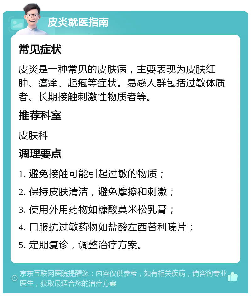 皮炎就医指南 常见症状 皮炎是一种常见的皮肤病，主要表现为皮肤红肿、瘙痒、起疱等症状。易感人群包括过敏体质者、长期接触刺激性物质者等。 推荐科室 皮肤科 调理要点 1. 避免接触可能引起过敏的物质； 2. 保持皮肤清洁，避免摩擦和刺激； 3. 使用外用药物如糠酸莫米松乳膏； 4. 口服抗过敏药物如盐酸左西替利嗪片； 5. 定期复诊，调整治疗方案。