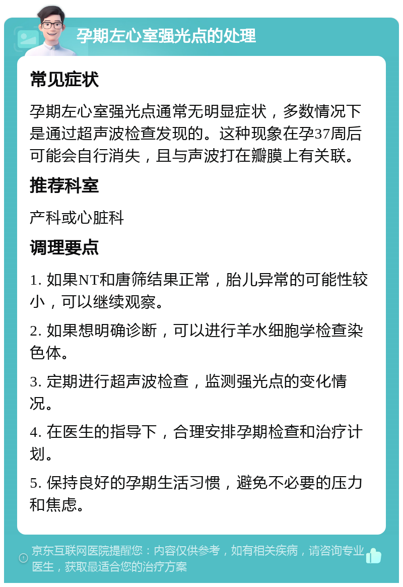 孕期左心室强光点的处理 常见症状 孕期左心室强光点通常无明显症状，多数情况下是通过超声波检查发现的。这种现象在孕37周后可能会自行消失，且与声波打在瓣膜上有关联。 推荐科室 产科或心脏科 调理要点 1. 如果NT和唐筛结果正常，胎儿异常的可能性较小，可以继续观察。 2. 如果想明确诊断，可以进行羊水细胞学检查染色体。 3. 定期进行超声波检查，监测强光点的变化情况。 4. 在医生的指导下，合理安排孕期检查和治疗计划。 5. 保持良好的孕期生活习惯，避免不必要的压力和焦虑。