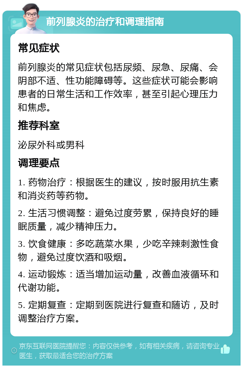 前列腺炎的治疗和调理指南 常见症状 前列腺炎的常见症状包括尿频、尿急、尿痛、会阴部不适、性功能障碍等。这些症状可能会影响患者的日常生活和工作效率，甚至引起心理压力和焦虑。 推荐科室 泌尿外科或男科 调理要点 1. 药物治疗：根据医生的建议，按时服用抗生素和消炎药等药物。 2. 生活习惯调整：避免过度劳累，保持良好的睡眠质量，减少精神压力。 3. 饮食健康：多吃蔬菜水果，少吃辛辣刺激性食物，避免过度饮酒和吸烟。 4. 运动锻炼：适当增加运动量，改善血液循环和代谢功能。 5. 定期复查：定期到医院进行复查和随访，及时调整治疗方案。