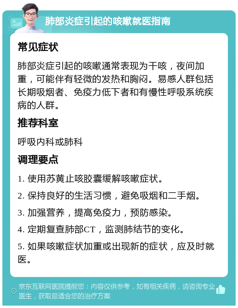 肺部炎症引起的咳嗽就医指南 常见症状 肺部炎症引起的咳嗽通常表现为干咳，夜间加重，可能伴有轻微的发热和胸闷。易感人群包括长期吸烟者、免疫力低下者和有慢性呼吸系统疾病的人群。 推荐科室 呼吸内科或肺科 调理要点 1. 使用苏黄止咳胶囊缓解咳嗽症状。 2. 保持良好的生活习惯，避免吸烟和二手烟。 3. 加强营养，提高免疫力，预防感染。 4. 定期复查肺部CT，监测肺结节的变化。 5. 如果咳嗽症状加重或出现新的症状，应及时就医。