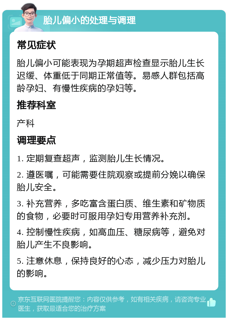 胎儿偏小的处理与调理 常见症状 胎儿偏小可能表现为孕期超声检查显示胎儿生长迟缓、体重低于同期正常值等。易感人群包括高龄孕妇、有慢性疾病的孕妇等。 推荐科室 产科 调理要点 1. 定期复查超声，监测胎儿生长情况。 2. 遵医嘱，可能需要住院观察或提前分娩以确保胎儿安全。 3. 补充营养，多吃富含蛋白质、维生素和矿物质的食物，必要时可服用孕妇专用营养补充剂。 4. 控制慢性疾病，如高血压、糖尿病等，避免对胎儿产生不良影响。 5. 注意休息，保持良好的心态，减少压力对胎儿的影响。