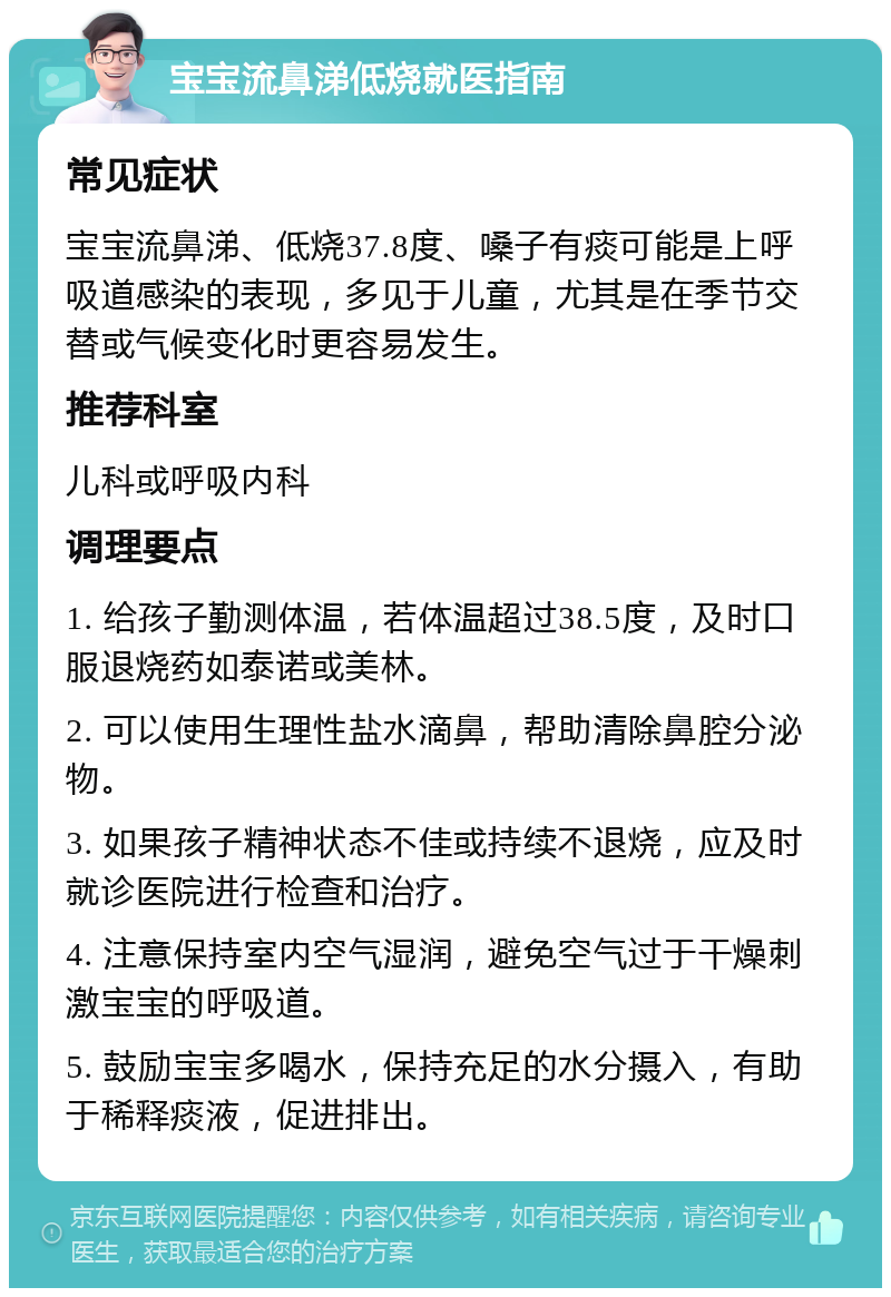 宝宝流鼻涕低烧就医指南 常见症状 宝宝流鼻涕、低烧37.8度、嗓子有痰可能是上呼吸道感染的表现，多见于儿童，尤其是在季节交替或气候变化时更容易发生。 推荐科室 儿科或呼吸内科 调理要点 1. 给孩子勤测体温，若体温超过38.5度，及时口服退烧药如泰诺或美林。 2. 可以使用生理性盐水滴鼻，帮助清除鼻腔分泌物。 3. 如果孩子精神状态不佳或持续不退烧，应及时就诊医院进行检查和治疗。 4. 注意保持室内空气湿润，避免空气过于干燥刺激宝宝的呼吸道。 5. 鼓励宝宝多喝水，保持充足的水分摄入，有助于稀释痰液，促进排出。