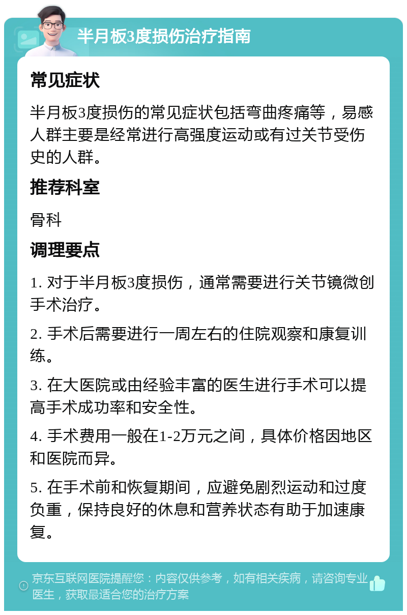 半月板3度损伤治疗指南 常见症状 半月板3度损伤的常见症状包括弯曲疼痛等，易感人群主要是经常进行高强度运动或有过关节受伤史的人群。 推荐科室 骨科 调理要点 1. 对于半月板3度损伤，通常需要进行关节镜微创手术治疗。 2. 手术后需要进行一周左右的住院观察和康复训练。 3. 在大医院或由经验丰富的医生进行手术可以提高手术成功率和安全性。 4. 手术费用一般在1-2万元之间，具体价格因地区和医院而异。 5. 在手术前和恢复期间，应避免剧烈运动和过度负重，保持良好的休息和营养状态有助于加速康复。