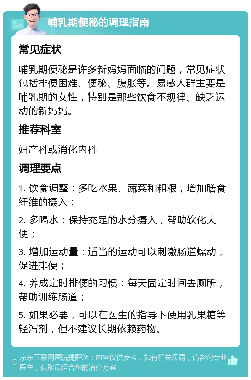 哺乳期便秘的调理指南 常见症状 哺乳期便秘是许多新妈妈面临的问题，常见症状包括排便困难、便秘、腹胀等。易感人群主要是哺乳期的女性，特别是那些饮食不规律、缺乏运动的新妈妈。 推荐科室 妇产科或消化内科 调理要点 1. 饮食调整：多吃水果、蔬菜和粗粮，增加膳食纤维的摄入； 2. 多喝水：保持充足的水分摄入，帮助软化大便； 3. 增加运动量：适当的运动可以刺激肠道蠕动，促进排便； 4. 养成定时排便的习惯：每天固定时间去厕所，帮助训练肠道； 5. 如果必要，可以在医生的指导下使用乳果糖等轻泻剂，但不建议长期依赖药物。