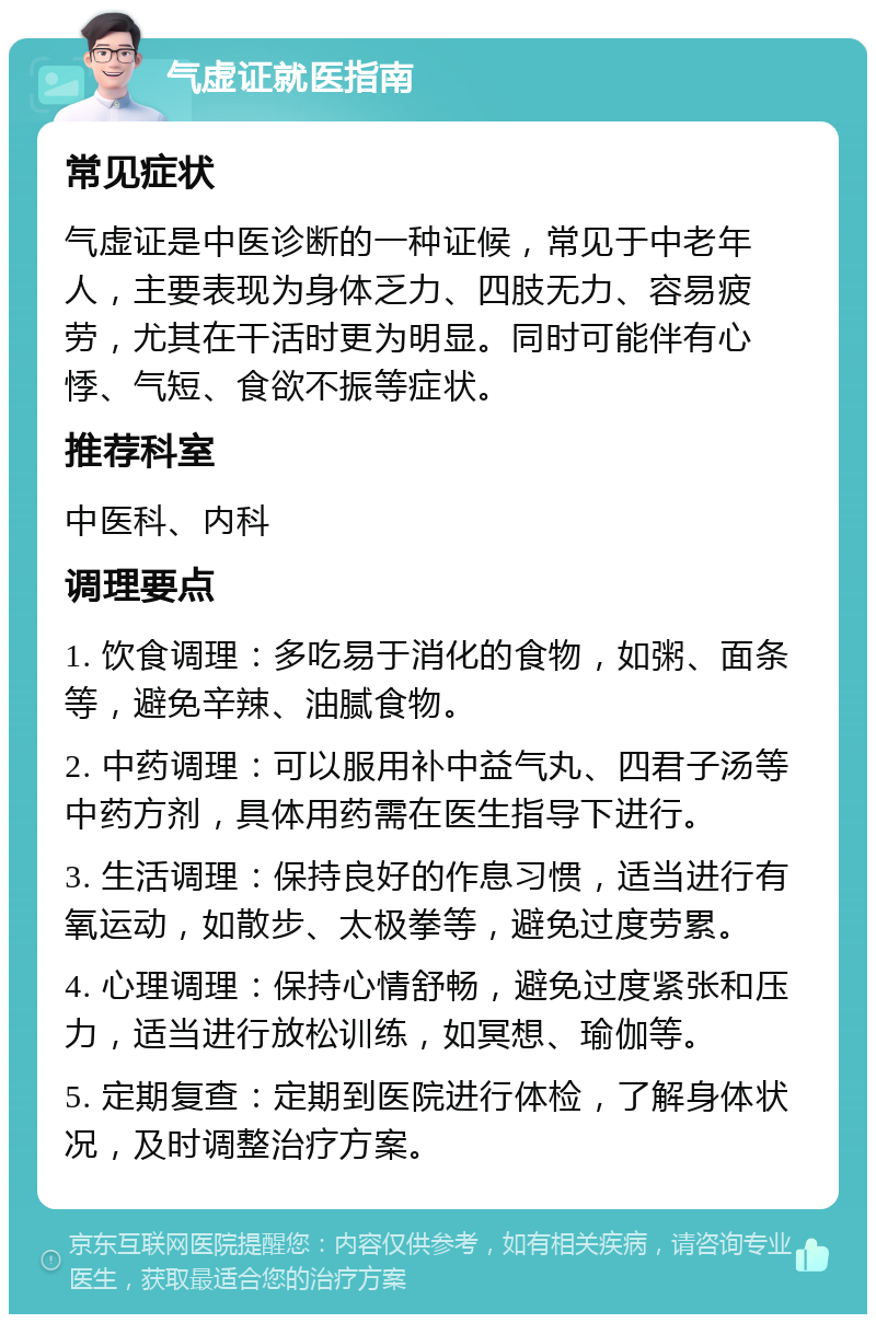 气虚证就医指南 常见症状 气虚证是中医诊断的一种证候，常见于中老年人，主要表现为身体乏力、四肢无力、容易疲劳，尤其在干活时更为明显。同时可能伴有心悸、气短、食欲不振等症状。 推荐科室 中医科、内科 调理要点 1. 饮食调理：多吃易于消化的食物，如粥、面条等，避免辛辣、油腻食物。 2. 中药调理：可以服用补中益气丸、四君子汤等中药方剂，具体用药需在医生指导下进行。 3. 生活调理：保持良好的作息习惯，适当进行有氧运动，如散步、太极拳等，避免过度劳累。 4. 心理调理：保持心情舒畅，避免过度紧张和压力，适当进行放松训练，如冥想、瑜伽等。 5. 定期复查：定期到医院进行体检，了解身体状况，及时调整治疗方案。