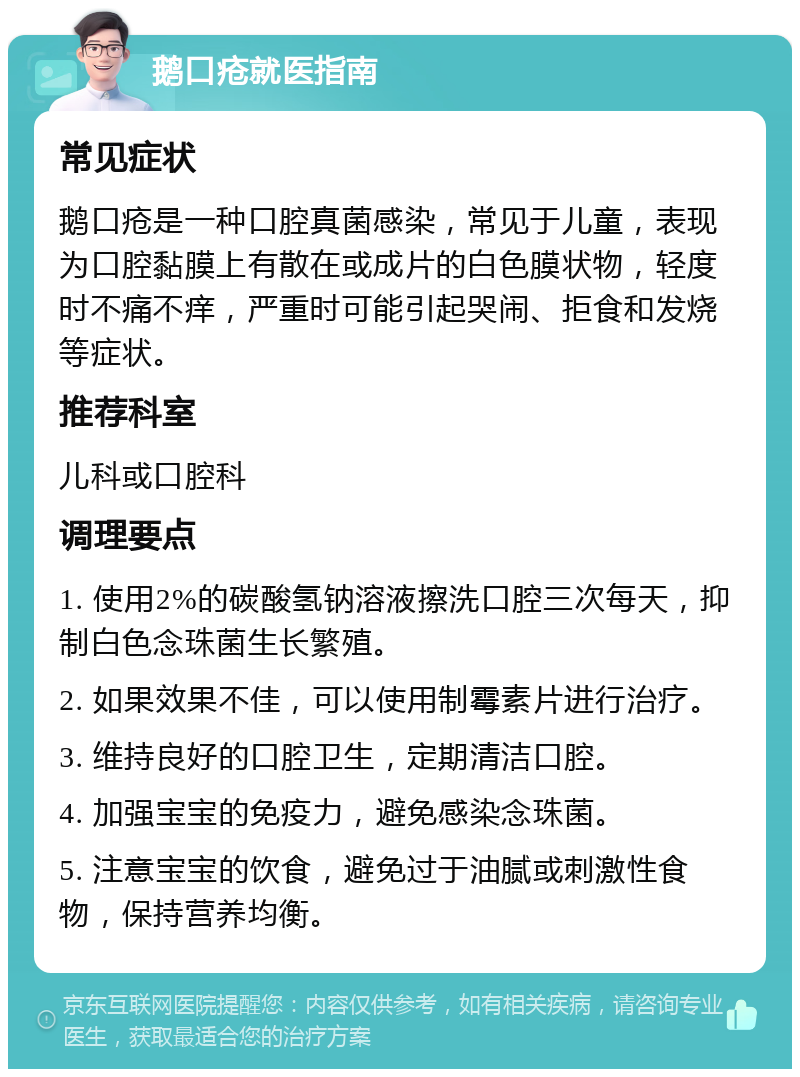 鹅口疮就医指南 常见症状 鹅口疮是一种口腔真菌感染，常见于儿童，表现为口腔黏膜上有散在或成片的白色膜状物，轻度时不痛不痒，严重时可能引起哭闹、拒食和发烧等症状。 推荐科室 儿科或口腔科 调理要点 1. 使用2%的碳酸氢钠溶液擦洗口腔三次每天，抑制白色念珠菌生长繁殖。 2. 如果效果不佳，可以使用制霉素片进行治疗。 3. 维持良好的口腔卫生，定期清洁口腔。 4. 加强宝宝的免疫力，避免感染念珠菌。 5. 注意宝宝的饮食，避免过于油腻或刺激性食物，保持营养均衡。