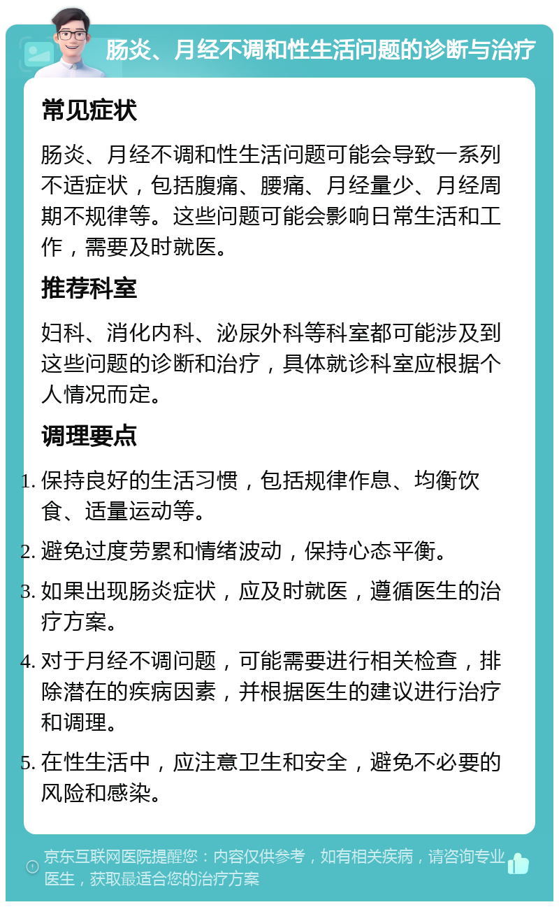 肠炎、月经不调和性生活问题的诊断与治疗 常见症状 肠炎、月经不调和性生活问题可能会导致一系列不适症状，包括腹痛、腰痛、月经量少、月经周期不规律等。这些问题可能会影响日常生活和工作，需要及时就医。 推荐科室 妇科、消化内科、泌尿外科等科室都可能涉及到这些问题的诊断和治疗，具体就诊科室应根据个人情况而定。 调理要点 保持良好的生活习惯，包括规律作息、均衡饮食、适量运动等。 避免过度劳累和情绪波动，保持心态平衡。 如果出现肠炎症状，应及时就医，遵循医生的治疗方案。 对于月经不调问题，可能需要进行相关检查，排除潜在的疾病因素，并根据医生的建议进行治疗和调理。 在性生活中，应注意卫生和安全，避免不必要的风险和感染。