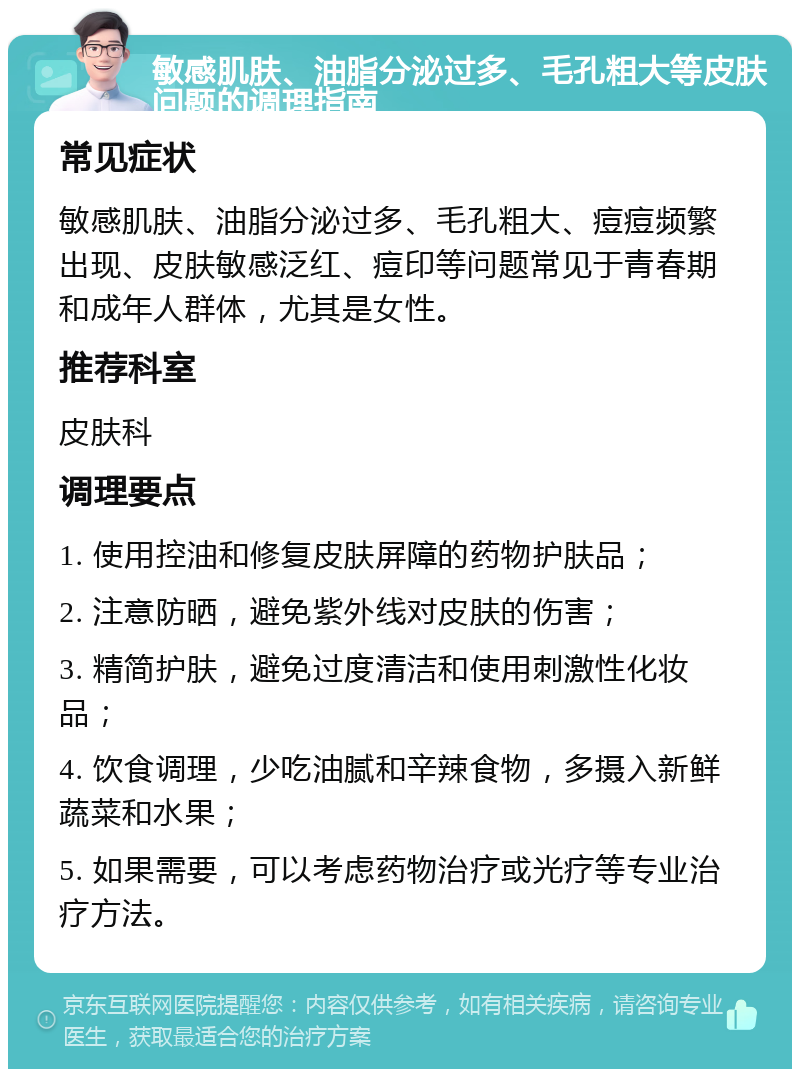 敏感肌肤、油脂分泌过多、毛孔粗大等皮肤问题的调理指南 常见症状 敏感肌肤、油脂分泌过多、毛孔粗大、痘痘频繁出现、皮肤敏感泛红、痘印等问题常见于青春期和成年人群体，尤其是女性。 推荐科室 皮肤科 调理要点 1. 使用控油和修复皮肤屏障的药物护肤品； 2. 注意防晒，避免紫外线对皮肤的伤害； 3. 精简护肤，避免过度清洁和使用刺激性化妆品； 4. 饮食调理，少吃油腻和辛辣食物，多摄入新鲜蔬菜和水果； 5. 如果需要，可以考虑药物治疗或光疗等专业治疗方法。