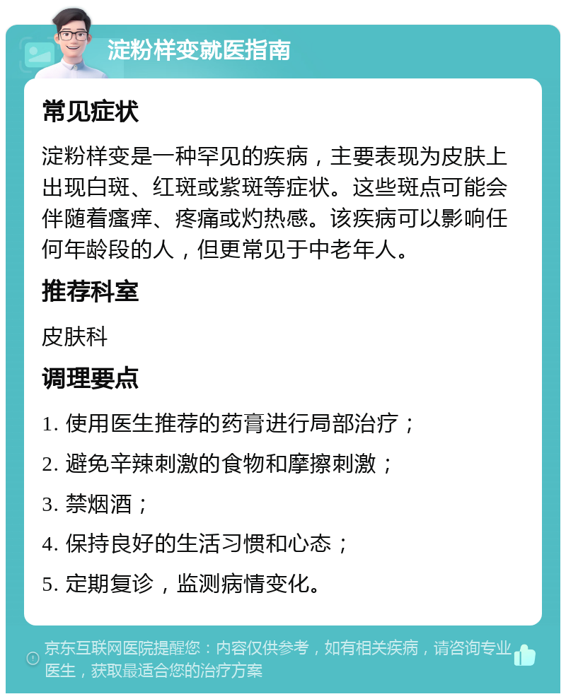 淀粉样变就医指南 常见症状 淀粉样变是一种罕见的疾病，主要表现为皮肤上出现白斑、红斑或紫斑等症状。这些斑点可能会伴随着瘙痒、疼痛或灼热感。该疾病可以影响任何年龄段的人，但更常见于中老年人。 推荐科室 皮肤科 调理要点 1. 使用医生推荐的药膏进行局部治疗； 2. 避免辛辣刺激的食物和摩擦刺激； 3. 禁烟酒； 4. 保持良好的生活习惯和心态； 5. 定期复诊，监测病情变化。