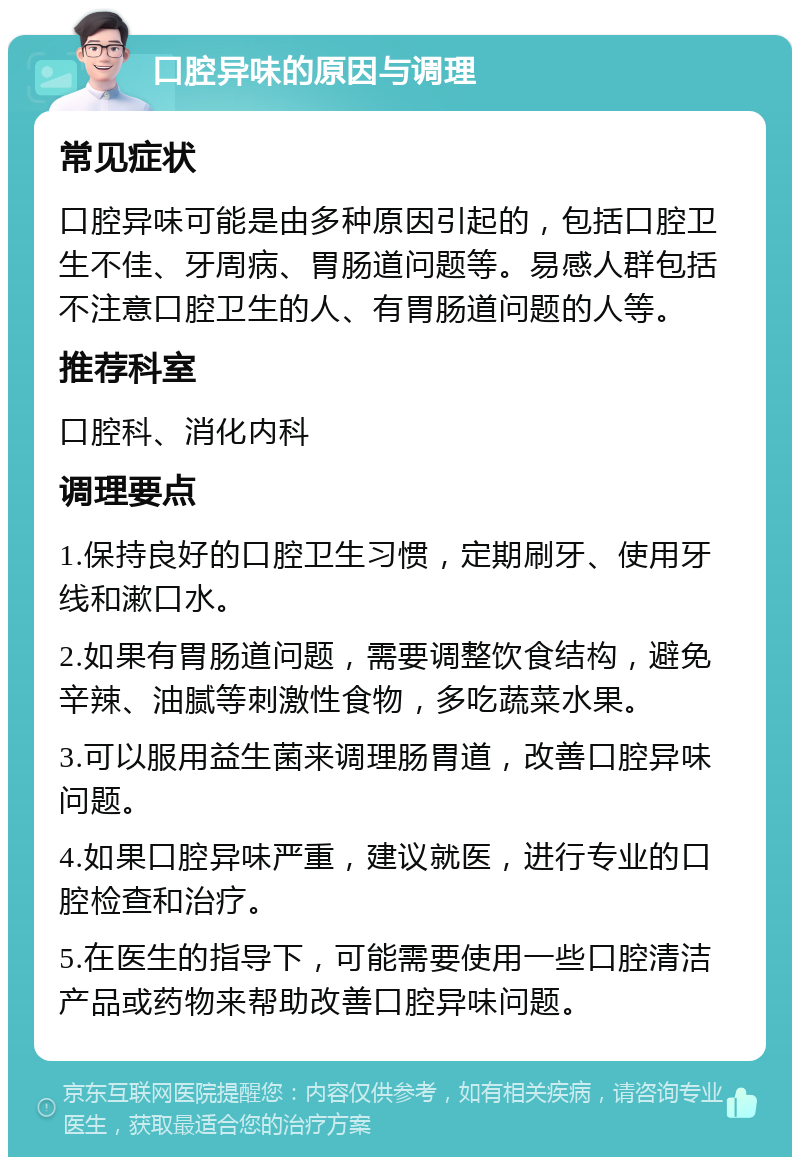 口腔异味的原因与调理 常见症状 口腔异味可能是由多种原因引起的，包括口腔卫生不佳、牙周病、胃肠道问题等。易感人群包括不注意口腔卫生的人、有胃肠道问题的人等。 推荐科室 口腔科、消化内科 调理要点 1.保持良好的口腔卫生习惯，定期刷牙、使用牙线和漱口水。 2.如果有胃肠道问题，需要调整饮食结构，避免辛辣、油腻等刺激性食物，多吃蔬菜水果。 3.可以服用益生菌来调理肠胃道，改善口腔异味问题。 4.如果口腔异味严重，建议就医，进行专业的口腔检查和治疗。 5.在医生的指导下，可能需要使用一些口腔清洁产品或药物来帮助改善口腔异味问题。