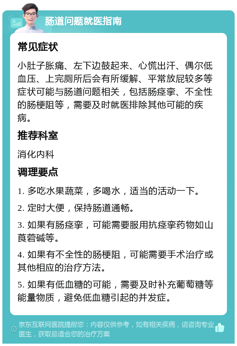 肠道问题就医指南 常见症状 小肚子胀痛、左下边鼓起来、心慌出汗、偶尔低血压、上完厕所后会有所缓解、平常放屁较多等症状可能与肠道问题相关，包括肠痉挛、不全性的肠梗阻等，需要及时就医排除其他可能的疾病。 推荐科室 消化内科 调理要点 1. 多吃水果蔬菜，多喝水，适当的活动一下。 2. 定时大便，保持肠道通畅。 3. 如果有肠痉挛，可能需要服用抗痉挛药物如山莨菪碱等。 4. 如果有不全性的肠梗阻，可能需要手术治疗或其他相应的治疗方法。 5. 如果有低血糖的可能，需要及时补充葡萄糖等能量物质，避免低血糖引起的并发症。