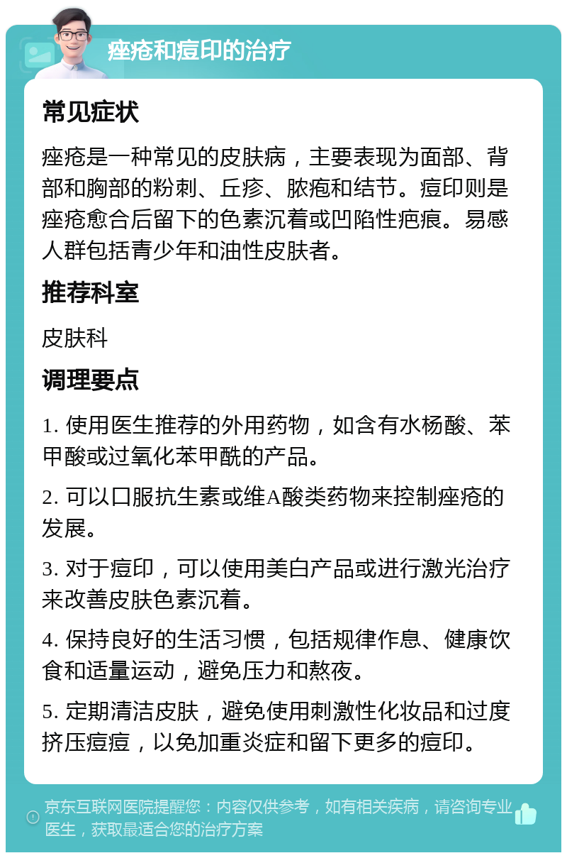 痤疮和痘印的治疗 常见症状 痤疮是一种常见的皮肤病，主要表现为面部、背部和胸部的粉刺、丘疹、脓疱和结节。痘印则是痤疮愈合后留下的色素沉着或凹陷性疤痕。易感人群包括青少年和油性皮肤者。 推荐科室 皮肤科 调理要点 1. 使用医生推荐的外用药物，如含有水杨酸、苯甲酸或过氧化苯甲酰的产品。 2. 可以口服抗生素或维A酸类药物来控制痤疮的发展。 3. 对于痘印，可以使用美白产品或进行激光治疗来改善皮肤色素沉着。 4. 保持良好的生活习惯，包括规律作息、健康饮食和适量运动，避免压力和熬夜。 5. 定期清洁皮肤，避免使用刺激性化妆品和过度挤压痘痘，以免加重炎症和留下更多的痘印。