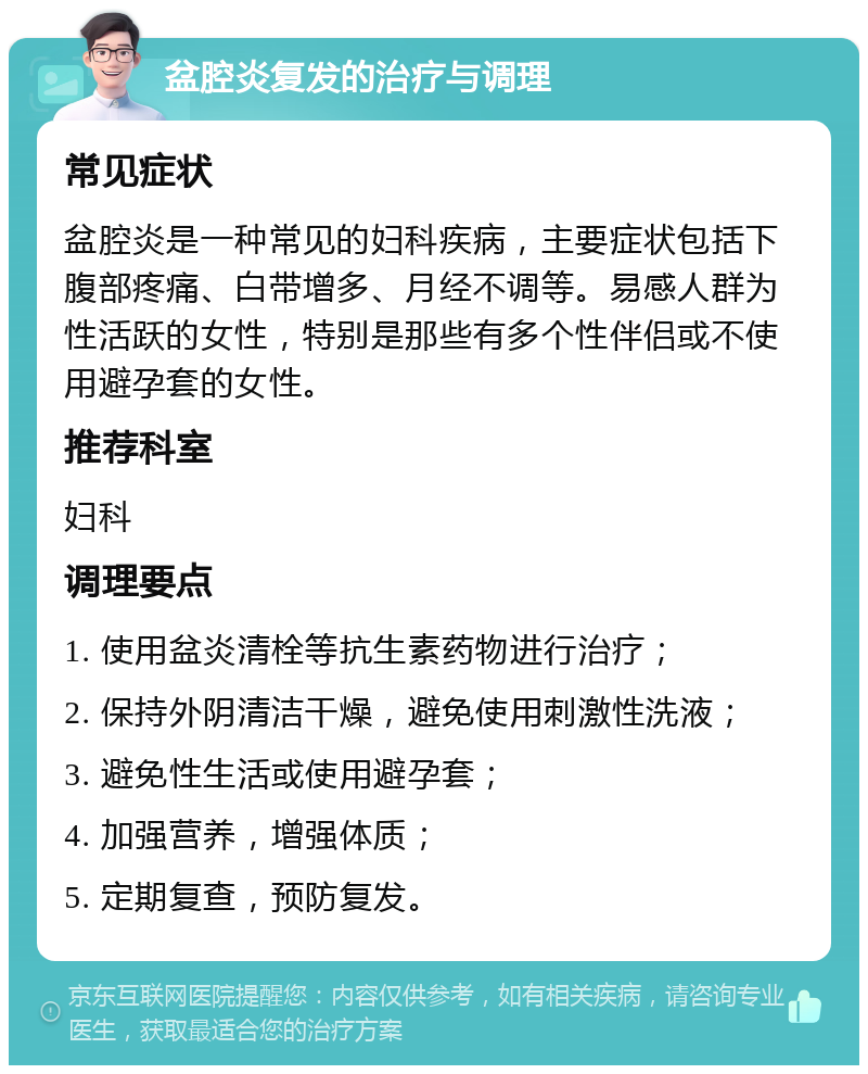 盆腔炎复发的治疗与调理 常见症状 盆腔炎是一种常见的妇科疾病，主要症状包括下腹部疼痛、白带增多、月经不调等。易感人群为性活跃的女性，特别是那些有多个性伴侣或不使用避孕套的女性。 推荐科室 妇科 调理要点 1. 使用盆炎清栓等抗生素药物进行治疗； 2. 保持外阴清洁干燥，避免使用刺激性洗液； 3. 避免性生活或使用避孕套； 4. 加强营养，增强体质； 5. 定期复查，预防复发。