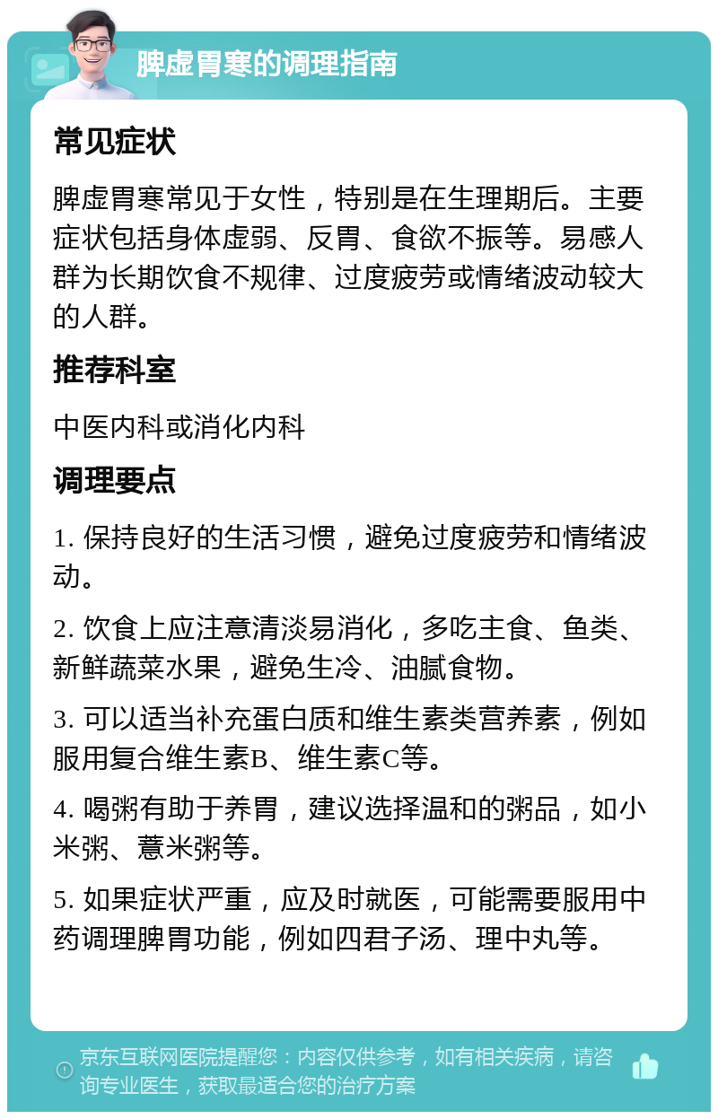 脾虚胃寒的调理指南 常见症状 脾虚胃寒常见于女性，特别是在生理期后。主要症状包括身体虚弱、反胃、食欲不振等。易感人群为长期饮食不规律、过度疲劳或情绪波动较大的人群。 推荐科室 中医内科或消化内科 调理要点 1. 保持良好的生活习惯，避免过度疲劳和情绪波动。 2. 饮食上应注意清淡易消化，多吃主食、鱼类、新鲜蔬菜水果，避免生冷、油腻食物。 3. 可以适当补充蛋白质和维生素类营养素，例如服用复合维生素B、维生素C等。 4. 喝粥有助于养胃，建议选择温和的粥品，如小米粥、薏米粥等。 5. 如果症状严重，应及时就医，可能需要服用中药调理脾胃功能，例如四君子汤、理中丸等。