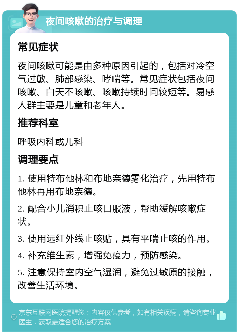 夜间咳嗽的治疗与调理 常见症状 夜间咳嗽可能是由多种原因引起的，包括对冷空气过敏、肺部感染、哮喘等。常见症状包括夜间咳嗽、白天不咳嗽、咳嗽持续时间较短等。易感人群主要是儿童和老年人。 推荐科室 呼吸内科或儿科 调理要点 1. 使用特布他林和布地奈德雾化治疗，先用特布他林再用布地奈德。 2. 配合小儿消积止咳口服液，帮助缓解咳嗽症状。 3. 使用远红外线止咳贴，具有平喘止咳的作用。 4. 补充维生素，增强免疫力，预防感染。 5. 注意保持室内空气湿润，避免过敏原的接触，改善生活环境。