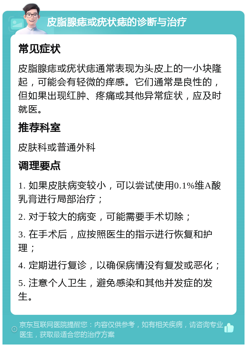 皮脂腺痣或疣状痣的诊断与治疗 常见症状 皮脂腺痣或疣状痣通常表现为头皮上的一小块隆起，可能会有轻微的痒感。它们通常是良性的，但如果出现红肿、疼痛或其他异常症状，应及时就医。 推荐科室 皮肤科或普通外科 调理要点 1. 如果皮肤病变较小，可以尝试使用0.1%维A酸乳膏进行局部治疗； 2. 对于较大的病变，可能需要手术切除； 3. 在手术后，应按照医生的指示进行恢复和护理； 4. 定期进行复诊，以确保病情没有复发或恶化； 5. 注意个人卫生，避免感染和其他并发症的发生。