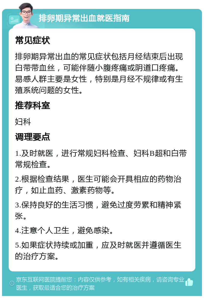 排卵期异常出血就医指南 常见症状 排卵期异常出血的常见症状包括月经结束后出现白带带血丝，可能伴随小腹疼痛或阴道口疼痛。易感人群主要是女性，特别是月经不规律或有生殖系统问题的女性。 推荐科室 妇科 调理要点 1.及时就医，进行常规妇科检查、妇科B超和白带常规检查。 2.根据检查结果，医生可能会开具相应的药物治疗，如止血药、激素药物等。 3.保持良好的生活习惯，避免过度劳累和精神紧张。 4.注意个人卫生，避免感染。 5.如果症状持续或加重，应及时就医并遵循医生的治疗方案。