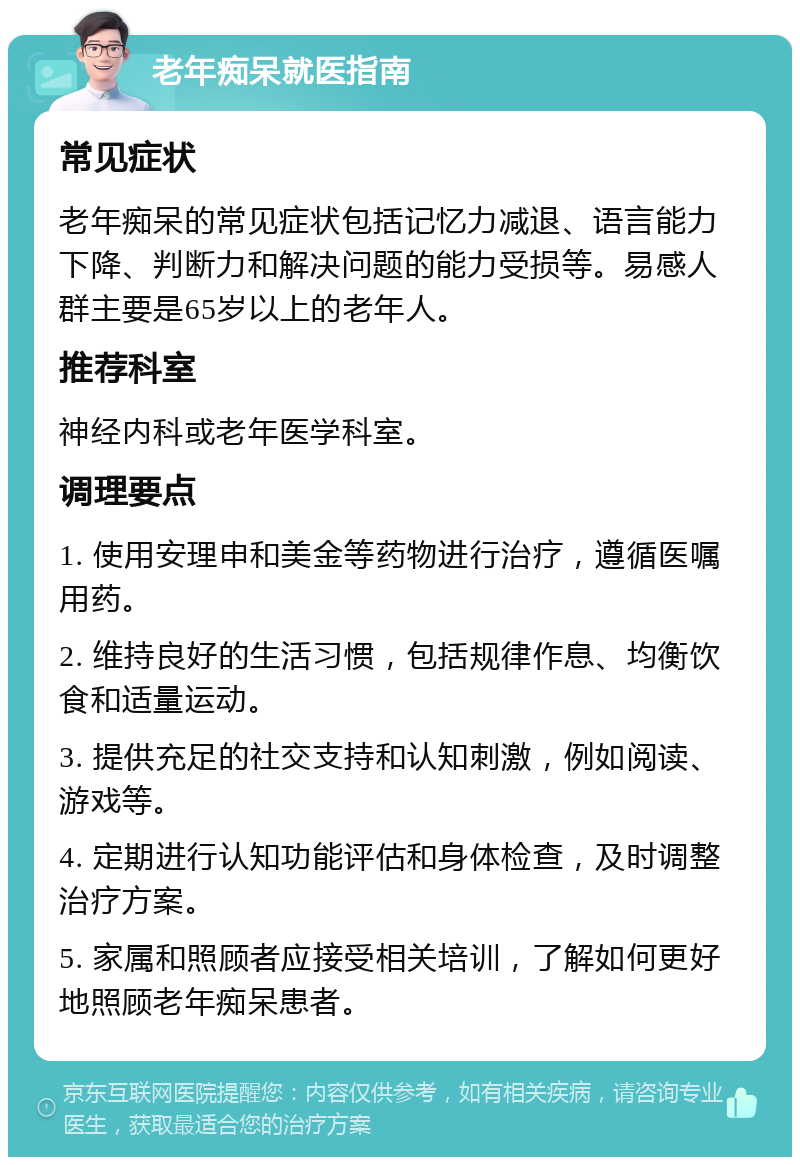 老年痴呆就医指南 常见症状 老年痴呆的常见症状包括记忆力减退、语言能力下降、判断力和解决问题的能力受损等。易感人群主要是65岁以上的老年人。 推荐科室 神经内科或老年医学科室。 调理要点 1. 使用安理申和美金等药物进行治疗，遵循医嘱用药。 2. 维持良好的生活习惯，包括规律作息、均衡饮食和适量运动。 3. 提供充足的社交支持和认知刺激，例如阅读、游戏等。 4. 定期进行认知功能评估和身体检查，及时调整治疗方案。 5. 家属和照顾者应接受相关培训，了解如何更好地照顾老年痴呆患者。