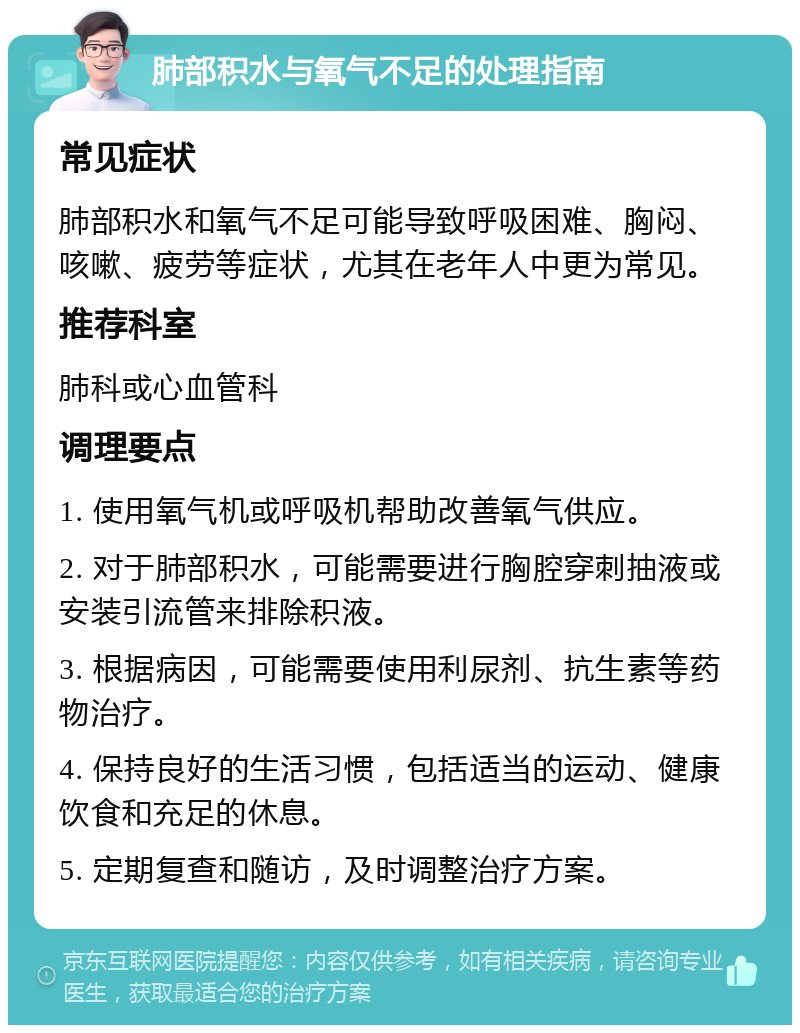 肺部积水与氧气不足的处理指南 常见症状 肺部积水和氧气不足可能导致呼吸困难、胸闷、咳嗽、疲劳等症状，尤其在老年人中更为常见。 推荐科室 肺科或心血管科 调理要点 1. 使用氧气机或呼吸机帮助改善氧气供应。 2. 对于肺部积水，可能需要进行胸腔穿刺抽液或安装引流管来排除积液。 3. 根据病因，可能需要使用利尿剂、抗生素等药物治疗。 4. 保持良好的生活习惯，包括适当的运动、健康饮食和充足的休息。 5. 定期复查和随访，及时调整治疗方案。