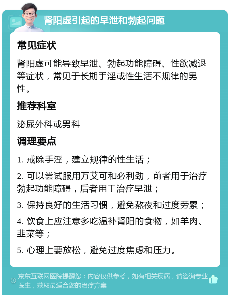 肾阳虚引起的早泄和勃起问题 常见症状 肾阳虚可能导致早泄、勃起功能障碍、性欲减退等症状，常见于长期手淫或性生活不规律的男性。 推荐科室 泌尿外科或男科 调理要点 1. 戒除手淫，建立规律的性生活； 2. 可以尝试服用万艾可和必利劲，前者用于治疗勃起功能障碍，后者用于治疗早泄； 3. 保持良好的生活习惯，避免熬夜和过度劳累； 4. 饮食上应注意多吃温补肾阳的食物，如羊肉、韭菜等； 5. 心理上要放松，避免过度焦虑和压力。