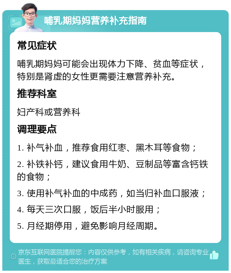 哺乳期妈妈营养补充指南 常见症状 哺乳期妈妈可能会出现体力下降、贫血等症状，特别是肾虚的女性更需要注意营养补充。 推荐科室 妇产科或营养科 调理要点 1. 补气补血，推荐食用红枣、黑木耳等食物； 2. 补铁补钙，建议食用牛奶、豆制品等富含钙铁的食物； 3. 使用补气补血的中成药，如当归补血口服液； 4. 每天三次口服，饭后半小时服用； 5. 月经期停用，避免影响月经周期。