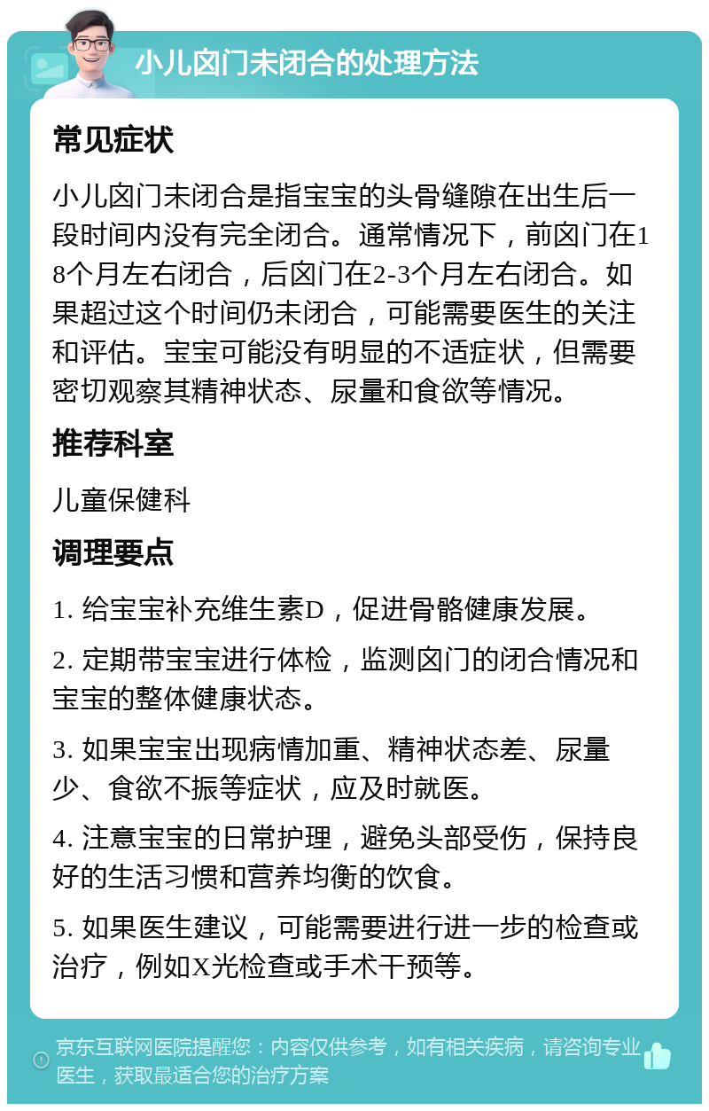 小儿囟门未闭合的处理方法 常见症状 小儿囟门未闭合是指宝宝的头骨缝隙在出生后一段时间内没有完全闭合。通常情况下，前囟门在18个月左右闭合，后囟门在2-3个月左右闭合。如果超过这个时间仍未闭合，可能需要医生的关注和评估。宝宝可能没有明显的不适症状，但需要密切观察其精神状态、尿量和食欲等情况。 推荐科室 儿童保健科 调理要点 1. 给宝宝补充维生素D，促进骨骼健康发展。 2. 定期带宝宝进行体检，监测囟门的闭合情况和宝宝的整体健康状态。 3. 如果宝宝出现病情加重、精神状态差、尿量少、食欲不振等症状，应及时就医。 4. 注意宝宝的日常护理，避免头部受伤，保持良好的生活习惯和营养均衡的饮食。 5. 如果医生建议，可能需要进行进一步的检查或治疗，例如X光检查或手术干预等。