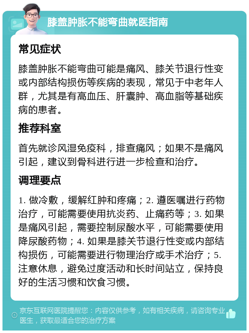 膝盖肿胀不能弯曲就医指南 常见症状 膝盖肿胀不能弯曲可能是痛风、膝关节退行性变或内部结构损伤等疾病的表现，常见于中老年人群，尤其是有高血压、肝囊肿、高血脂等基础疾病的患者。 推荐科室 首先就诊风湿免疫科，排查痛风；如果不是痛风引起，建议到骨科进行进一步检查和治疗。 调理要点 1. 做冷敷，缓解红肿和疼痛；2. 遵医嘱进行药物治疗，可能需要使用抗炎药、止痛药等；3. 如果是痛风引起，需要控制尿酸水平，可能需要使用降尿酸药物；4. 如果是膝关节退行性变或内部结构损伤，可能需要进行物理治疗或手术治疗；5. 注意休息，避免过度活动和长时间站立，保持良好的生活习惯和饮食习惯。