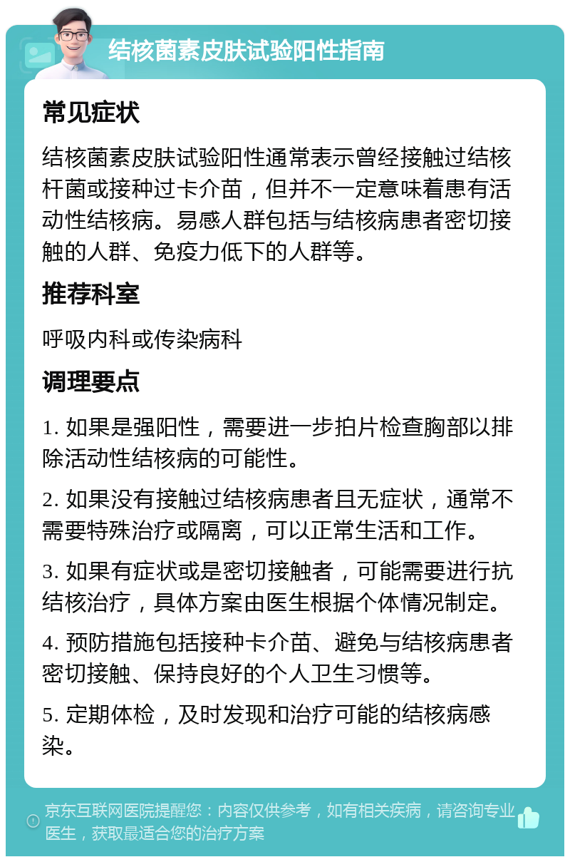 结核菌素皮肤试验阳性指南 常见症状 结核菌素皮肤试验阳性通常表示曾经接触过结核杆菌或接种过卡介苗，但并不一定意味着患有活动性结核病。易感人群包括与结核病患者密切接触的人群、免疫力低下的人群等。 推荐科室 呼吸内科或传染病科 调理要点 1. 如果是强阳性，需要进一步拍片检查胸部以排除活动性结核病的可能性。 2. 如果没有接触过结核病患者且无症状，通常不需要特殊治疗或隔离，可以正常生活和工作。 3. 如果有症状或是密切接触者，可能需要进行抗结核治疗，具体方案由医生根据个体情况制定。 4. 预防措施包括接种卡介苗、避免与结核病患者密切接触、保持良好的个人卫生习惯等。 5. 定期体检，及时发现和治疗可能的结核病感染。