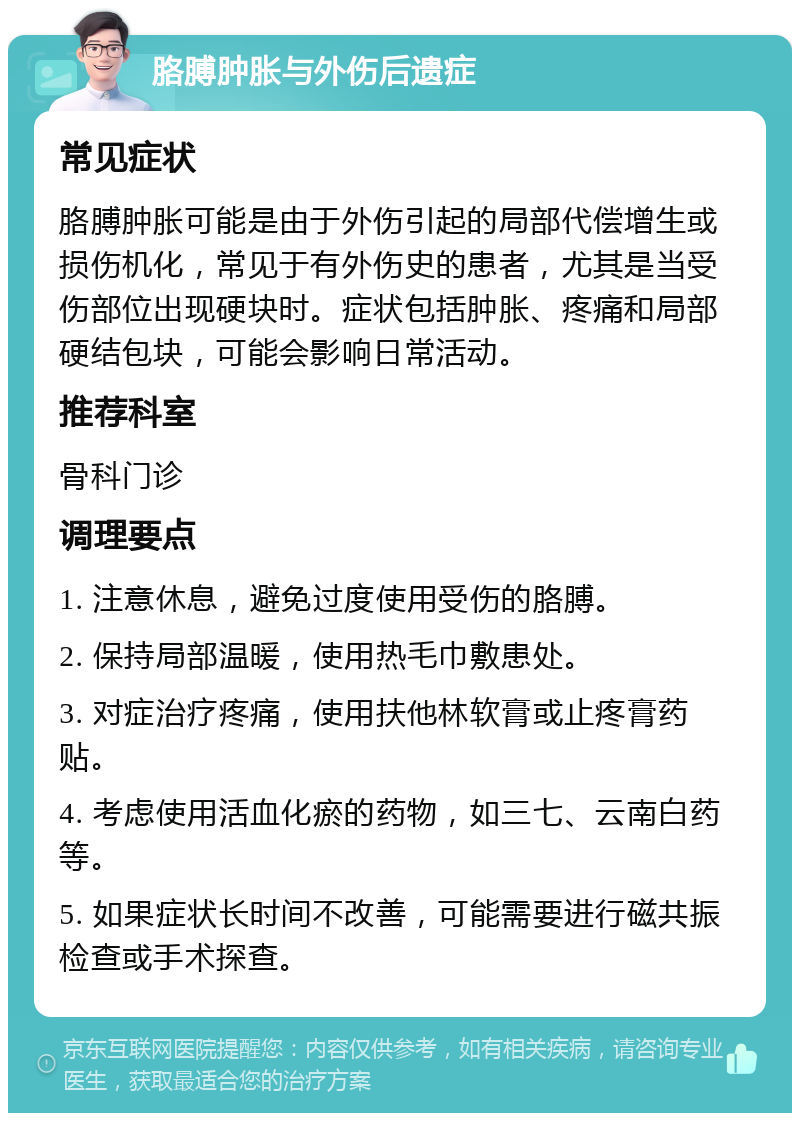 胳膊肿胀与外伤后遗症 常见症状 胳膊肿胀可能是由于外伤引起的局部代偿增生或损伤机化，常见于有外伤史的患者，尤其是当受伤部位出现硬块时。症状包括肿胀、疼痛和局部硬结包块，可能会影响日常活动。 推荐科室 骨科门诊 调理要点 1. 注意休息，避免过度使用受伤的胳膊。 2. 保持局部温暖，使用热毛巾敷患处。 3. 对症治疗疼痛，使用扶他林软膏或止疼膏药贴。 4. 考虑使用活血化瘀的药物，如三七、云南白药等。 5. 如果症状长时间不改善，可能需要进行磁共振检查或手术探查。