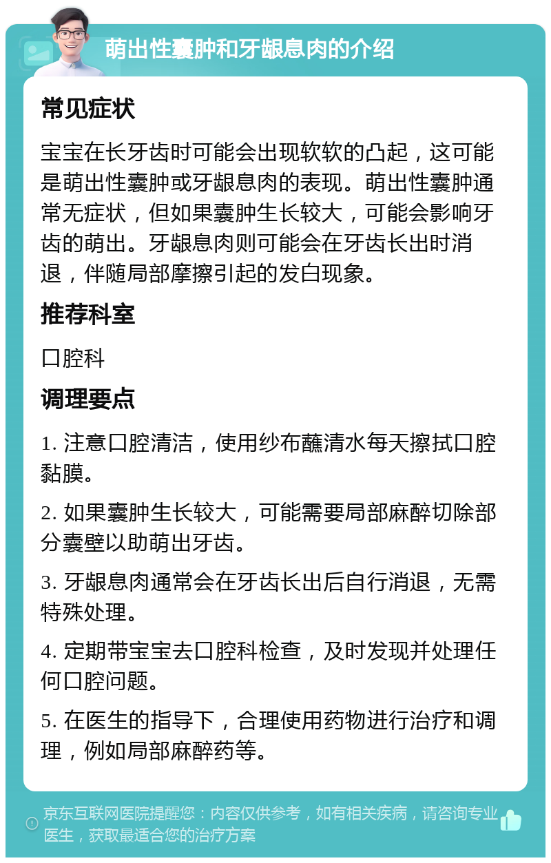 萌出性囊肿和牙龈息肉的介绍 常见症状 宝宝在长牙齿时可能会出现软软的凸起，这可能是萌出性囊肿或牙龈息肉的表现。萌出性囊肿通常无症状，但如果囊肿生长较大，可能会影响牙齿的萌出。牙龈息肉则可能会在牙齿长出时消退，伴随局部摩擦引起的发白现象。 推荐科室 口腔科 调理要点 1. 注意口腔清洁，使用纱布蘸清水每天擦拭口腔黏膜。 2. 如果囊肿生长较大，可能需要局部麻醉切除部分囊壁以助萌出牙齿。 3. 牙龈息肉通常会在牙齿长出后自行消退，无需特殊处理。 4. 定期带宝宝去口腔科检查，及时发现并处理任何口腔问题。 5. 在医生的指导下，合理使用药物进行治疗和调理，例如局部麻醉药等。